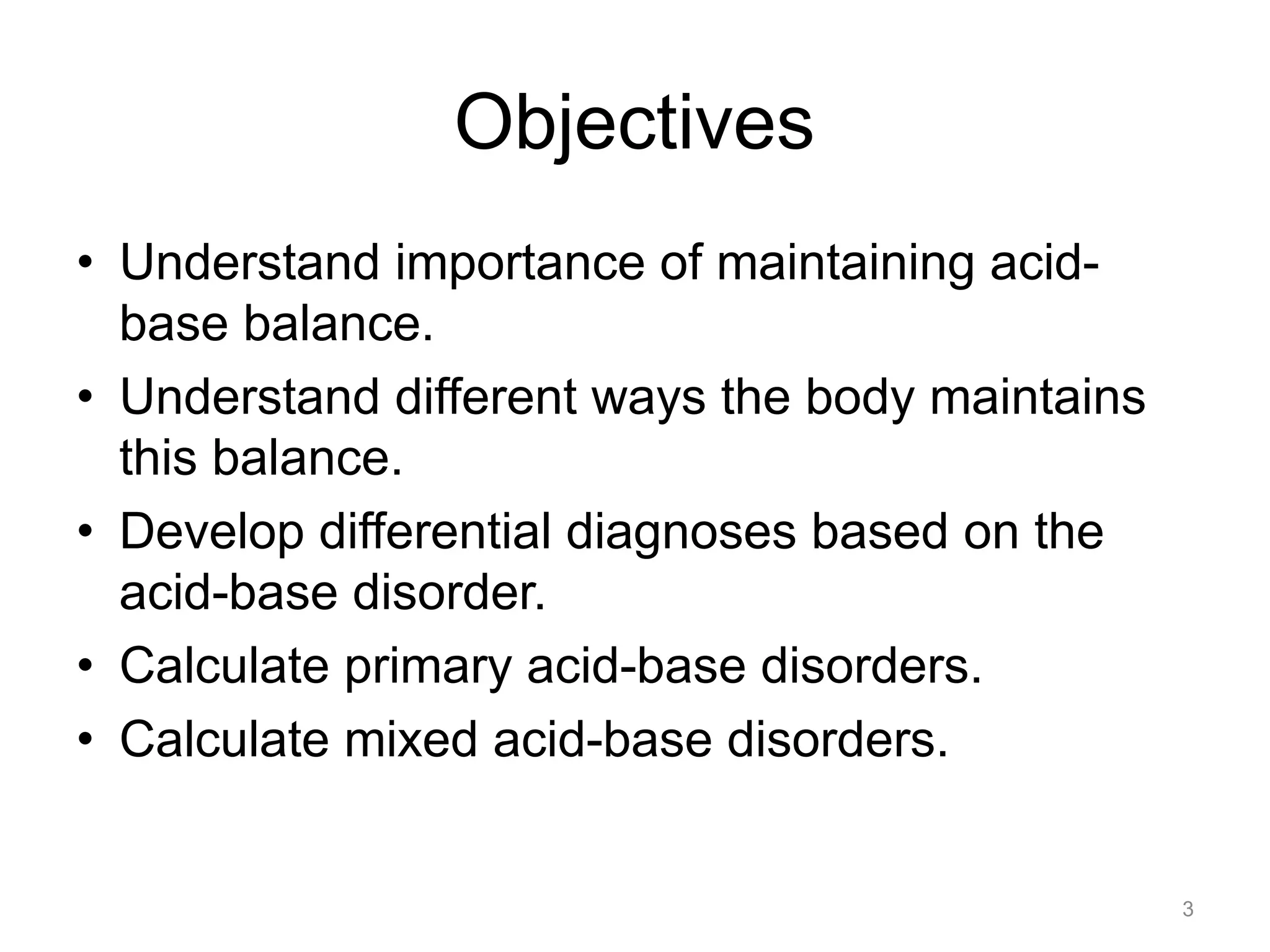 Objectives
• Understand importance of maintaining acidbase balance.
• Understand different ways the body maintains
this balance.
• Develop differential diagnoses based on the
acid-base disorder.
• Calculate primary acid-base disorders.
• Calculate mixed acid-base disorders.

3

 