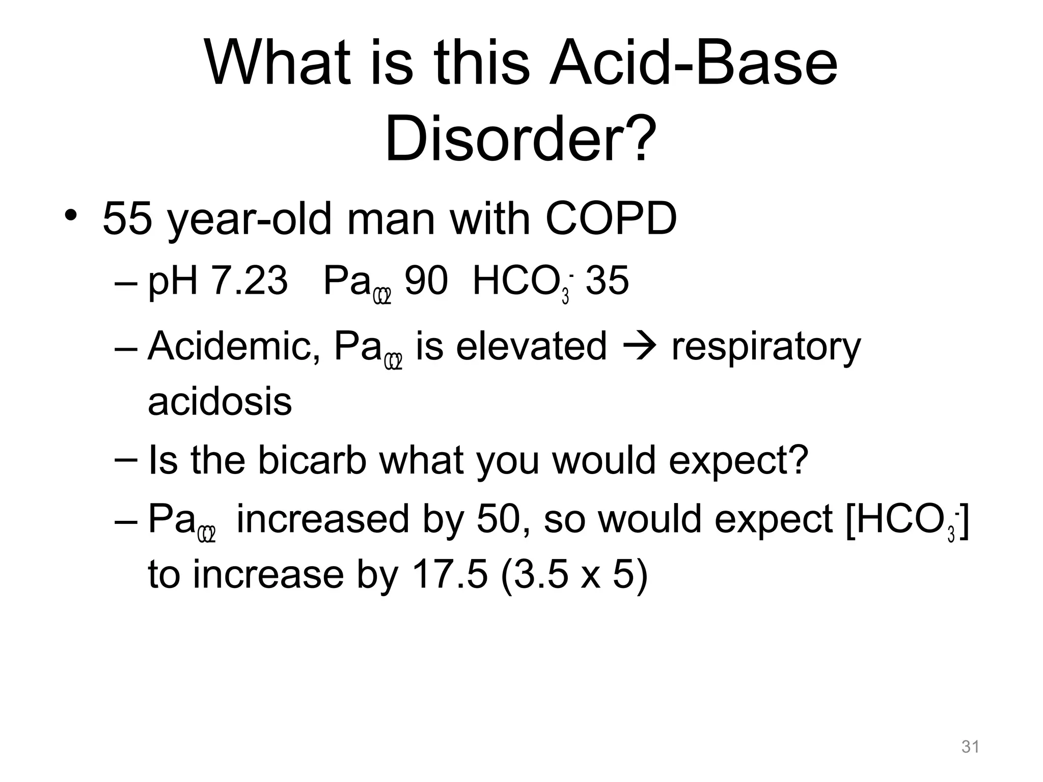 What is this Acid-Base
Disorder?
• 55 year-old man with COPD
– pH 7.23 PaCO2 90 HCO3- 35
– Acidemic, PaCO2 is elevated ! respiratory
acidosis
– Is the bicarb what you would expect?
– PaCO2 increased by 50, so would expect [HCO 3-]
to increase by 17.5 (3.5 x 5)

31

 