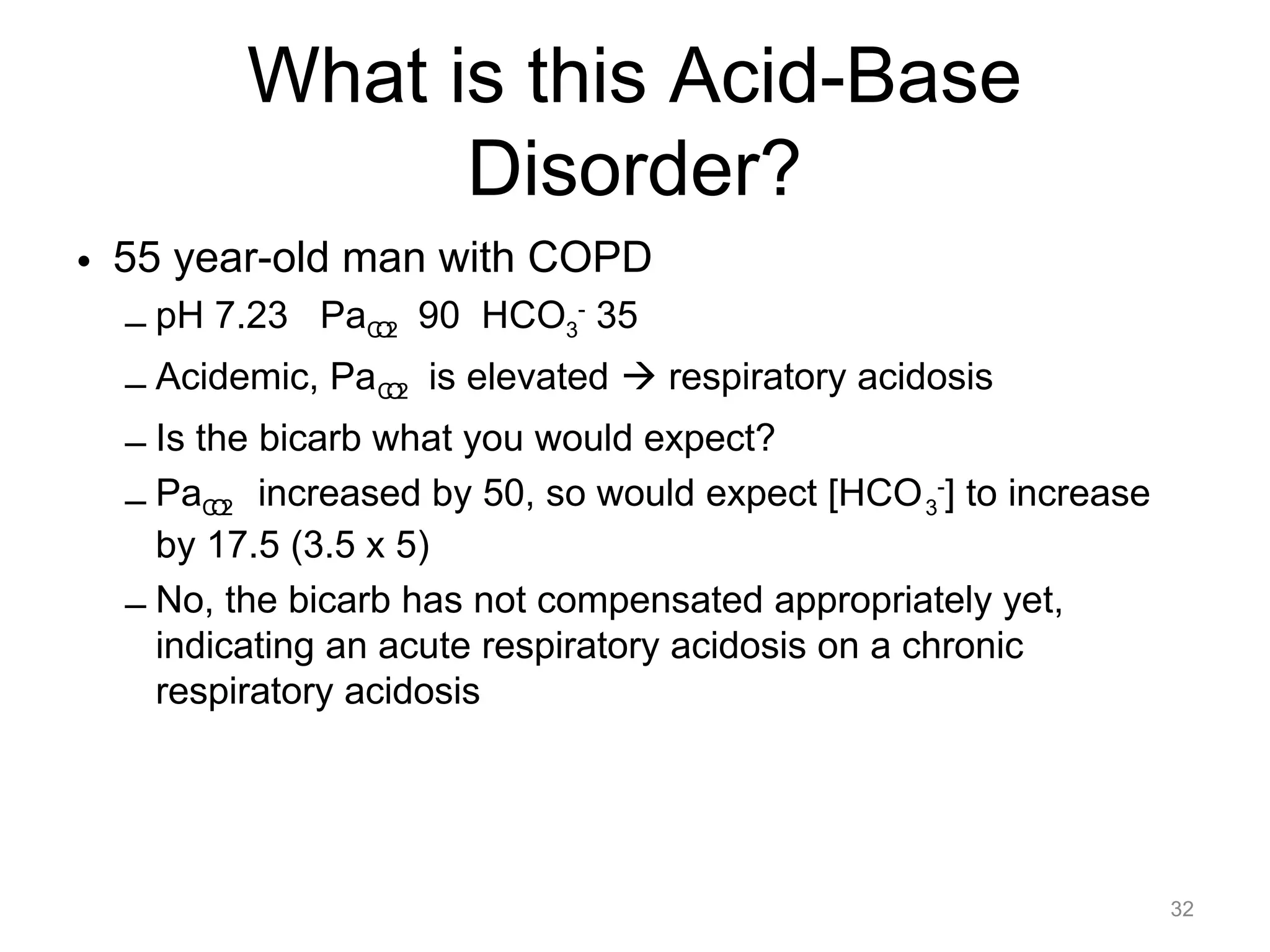 What is this Acid-Base
Disorder?
• 55 year-old man with COPD
– pH 7.23 PaCO2 90 HCO3- 35
– Acidemic, Pa CO2 is elevated ! respiratory acidosis
– Is the bicarb what you would expect?
– PaCO2 increased by 50, so would expect [HCO 3-] to increase
by 17.5 (3.5 x 5)
– No, the bicarb has not compensated appropriately yet,
indicating an acute respiratory acidosis on a chronic
respiratory acidosis

32

 