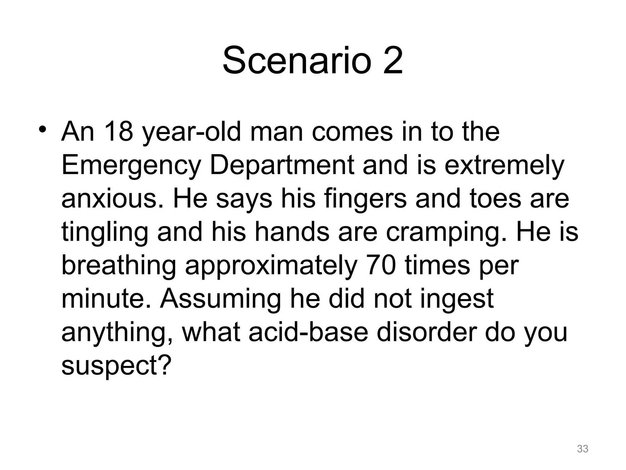 Scenario 2
• An 18 year-old man comes in to the
Emergency Department and is extremely
anxious. He says his fingers and toes are
tingling and his hands are cramping. He is
breathing approximately 70 times per
minute. Assuming he did not ingest
anything, what acid-base disorder do you
suspect?
33

 