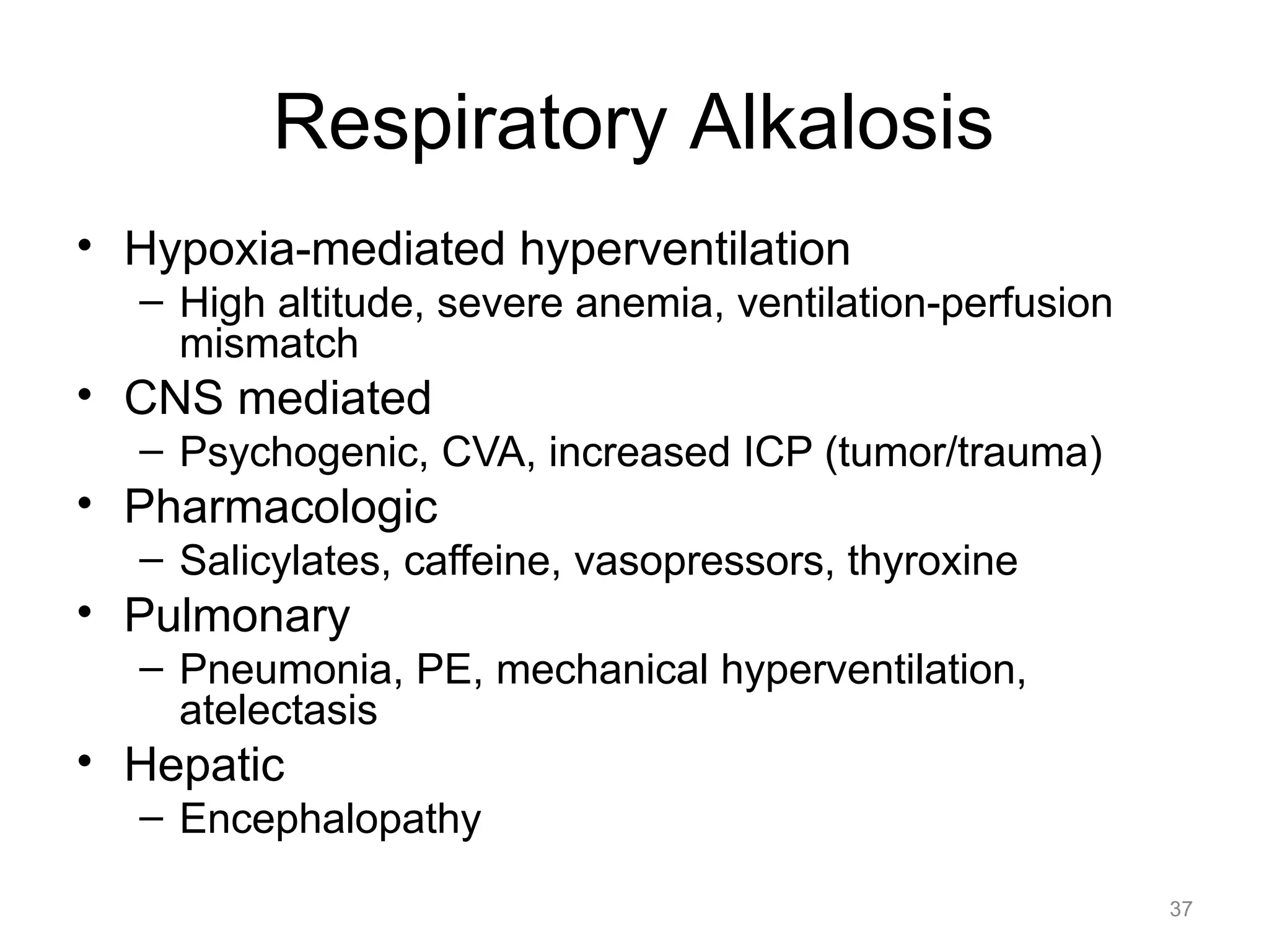 Respiratory Alkalosis
• Hypoxia-mediated hyperventilation
– High altitude, severe anemia, ventilation-perfusion
mismatch

• CNS mediated
– Psychogenic, CVA, increased ICP (tumor/trauma)

• Pharmacologic
– Salicylates, caffeine, vasopressors, thyroxine

• Pulmonary
– Pneumonia, PE, mechanical hyperventilation,
atelectasis

• Hepatic
– Encephalopathy
37

 