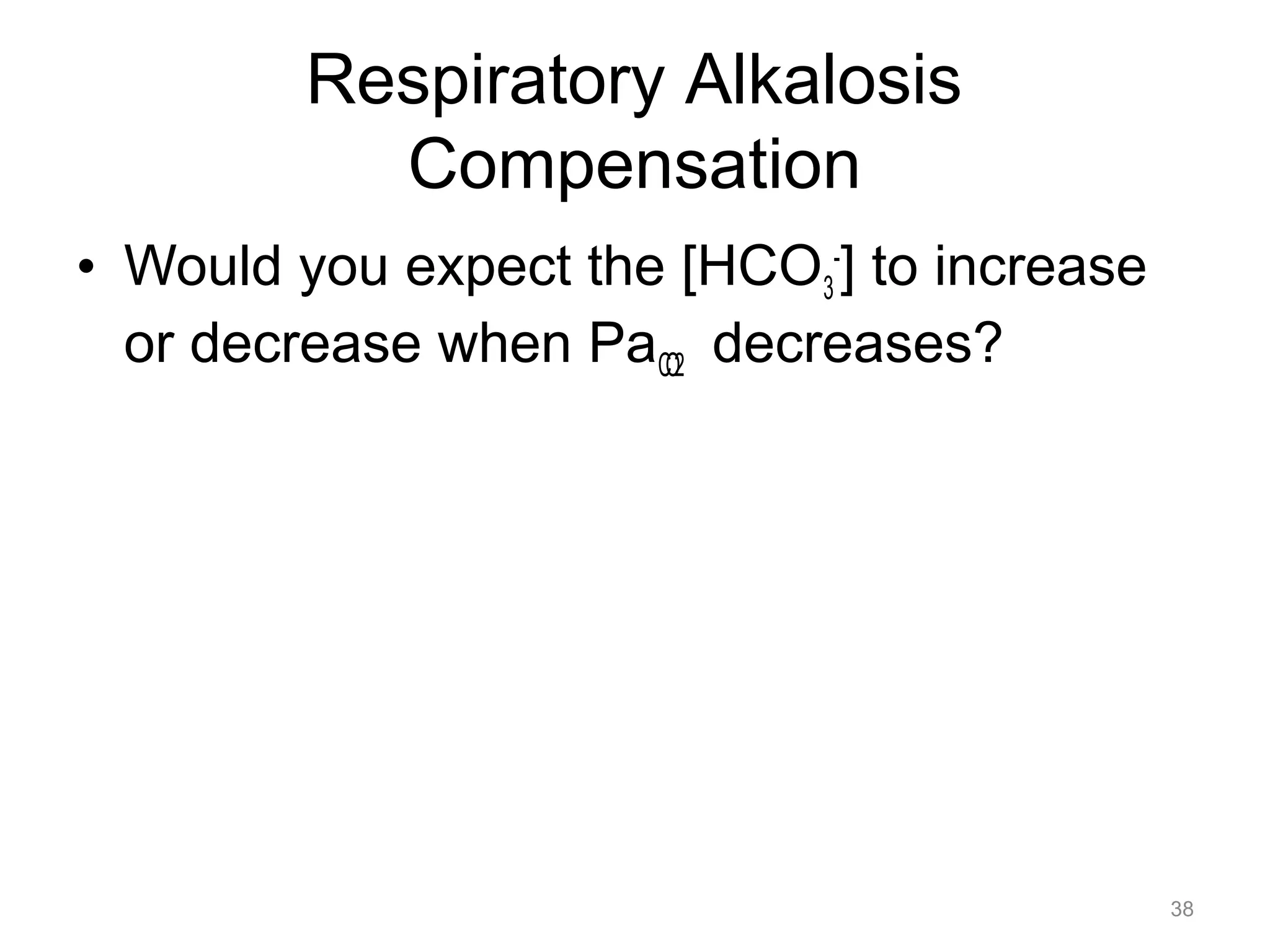 Respiratory Alkalosis
Compensation
• Would you expect the [HCO3-] to increase
or decrease when PaCO2 decreases?

38

 
