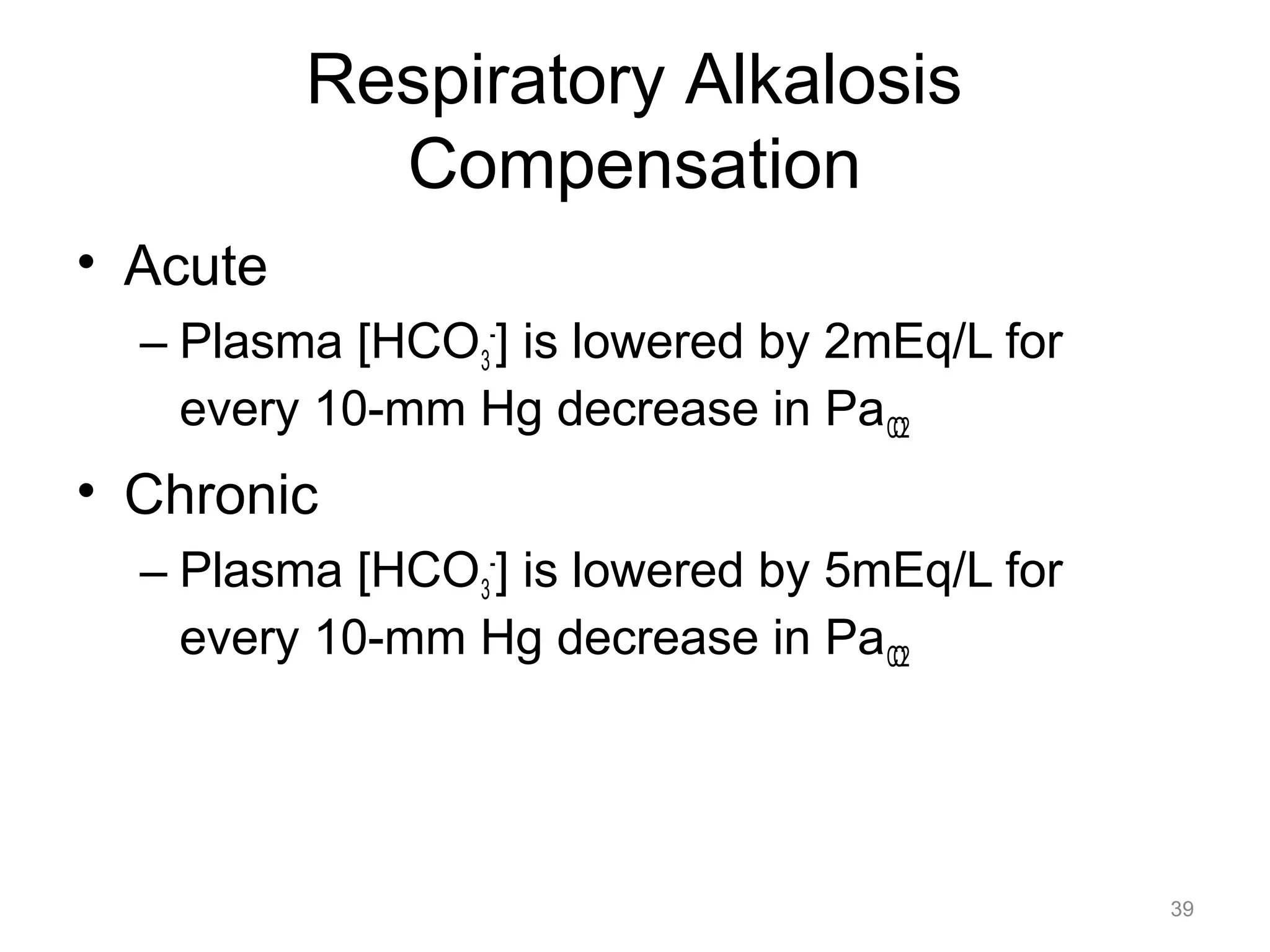 Respiratory Alkalosis
Compensation
• Acute
– Plasma [HCO3-] is lowered by 2mEq/L for
every 10-mm Hg decrease in PaCO2

• Chronic
– Plasma [HCO3-] is lowered by 5mEq/L for
every 10-mm Hg decrease in PaCO2

39

 