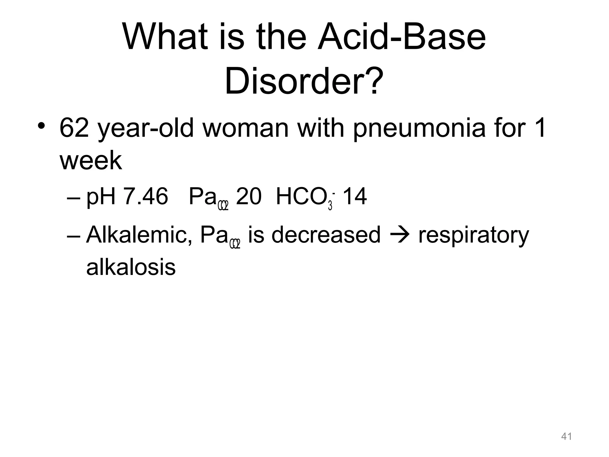 What is the Acid-Base
Disorder?
• 62 year-old woman with pneumonia for 1
week
– pH 7.46 PaCO2 20 HCO3- 14
– Alkalemic, PaCO2 is decreased ! respiratory
alkalosis

41

 