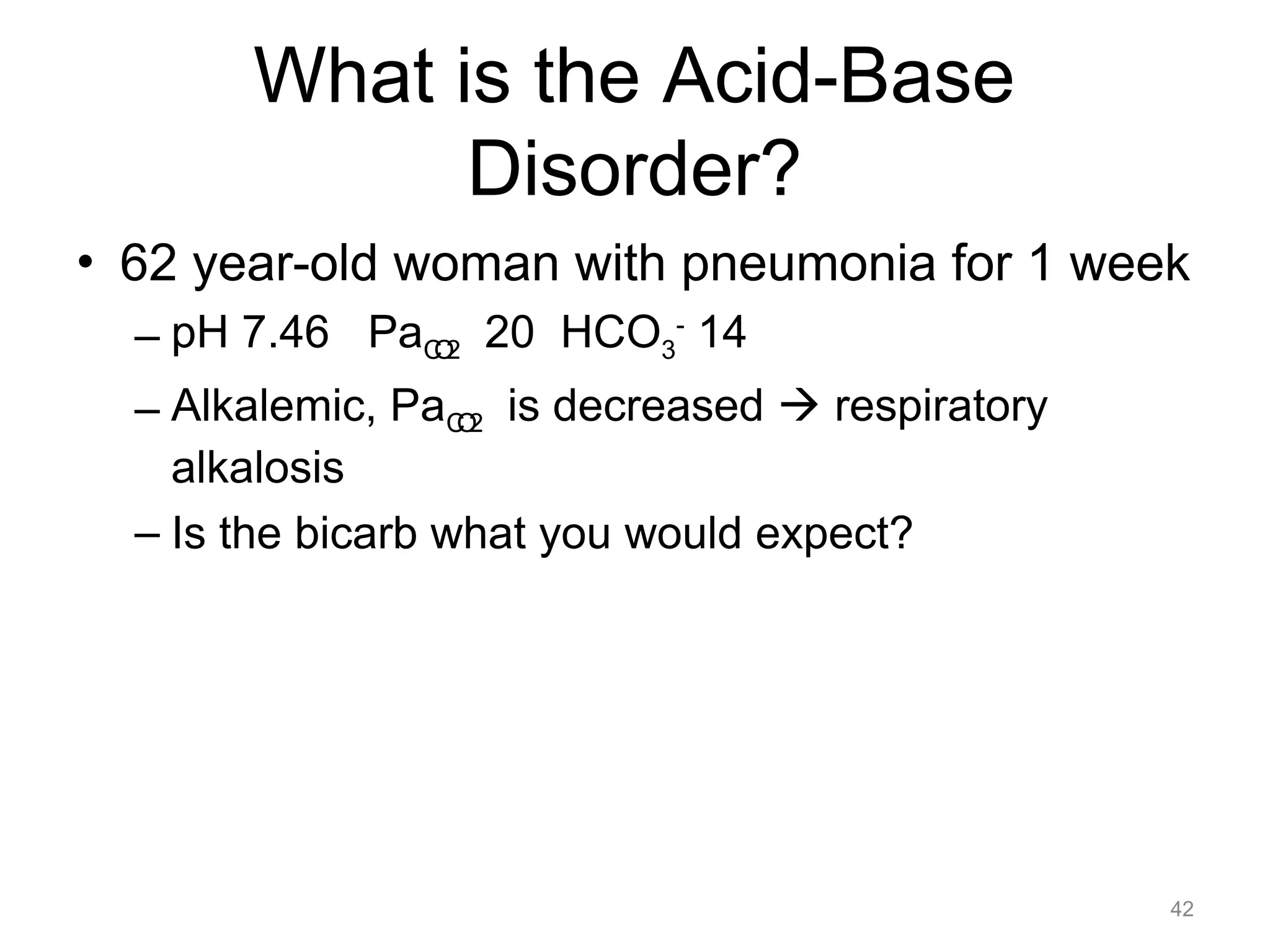 What is the Acid-Base
Disorder?
• 62 year-old woman with pneumonia for 1 week
– pH 7.46 PaCO2 20 HCO3- 14
– Alkalemic, PaCO2 is decreased ! respiratory
alkalosis
– Is the bicarb what you would expect?

42

 