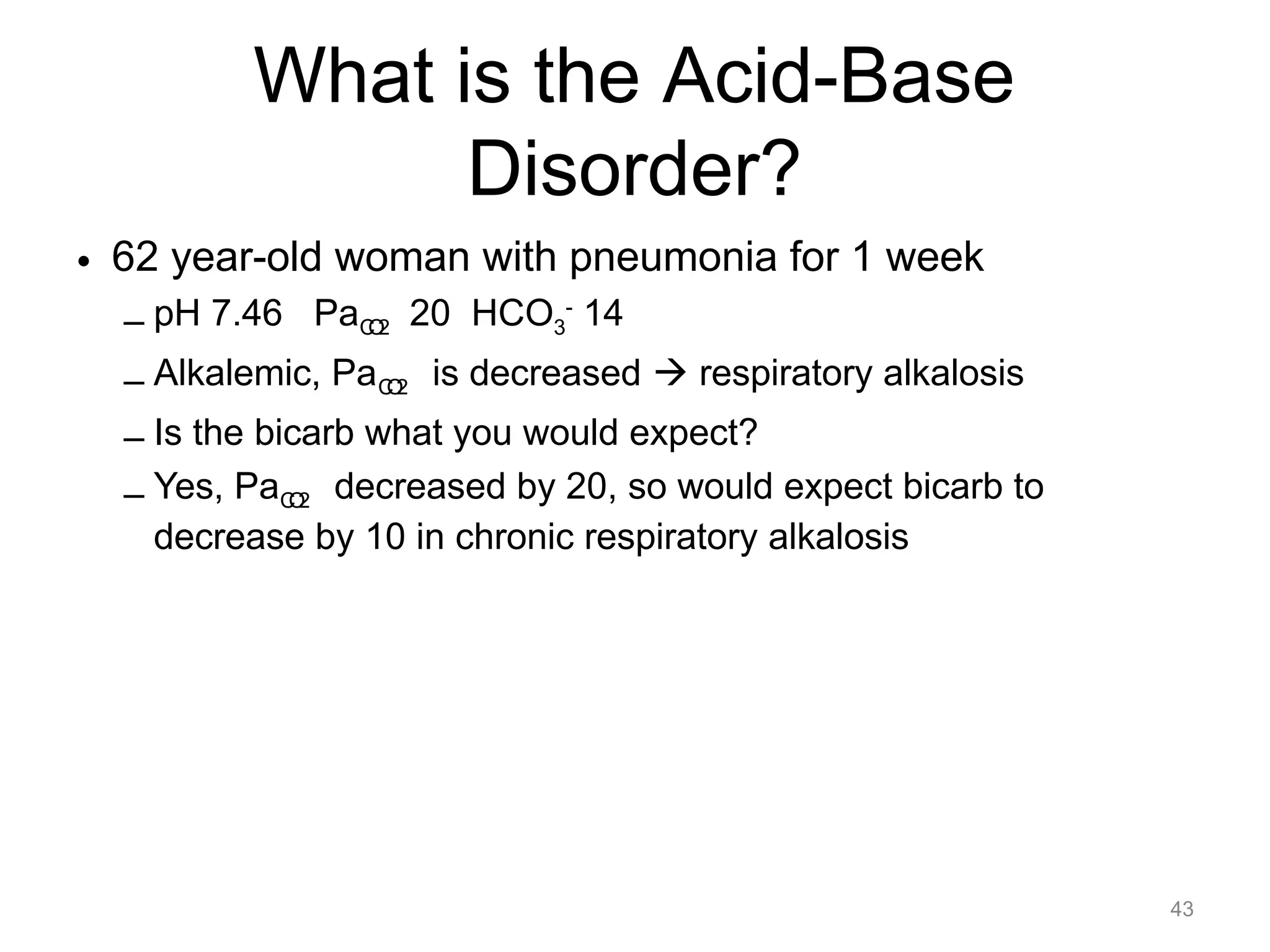 What is the Acid-Base
Disorder?
• 62 year-old woman with pneumonia for 1 week
– pH 7.46 PaCO2 20 HCO3- 14
– Alkalemic, PaCO2 is decreased ! respiratory alkalosis
– Is the bicarb what you would expect?
– Yes, PaCO2 decreased by 20, so would expect bicarb to
decrease by 10 in chronic respiratory alkalosis

43

 