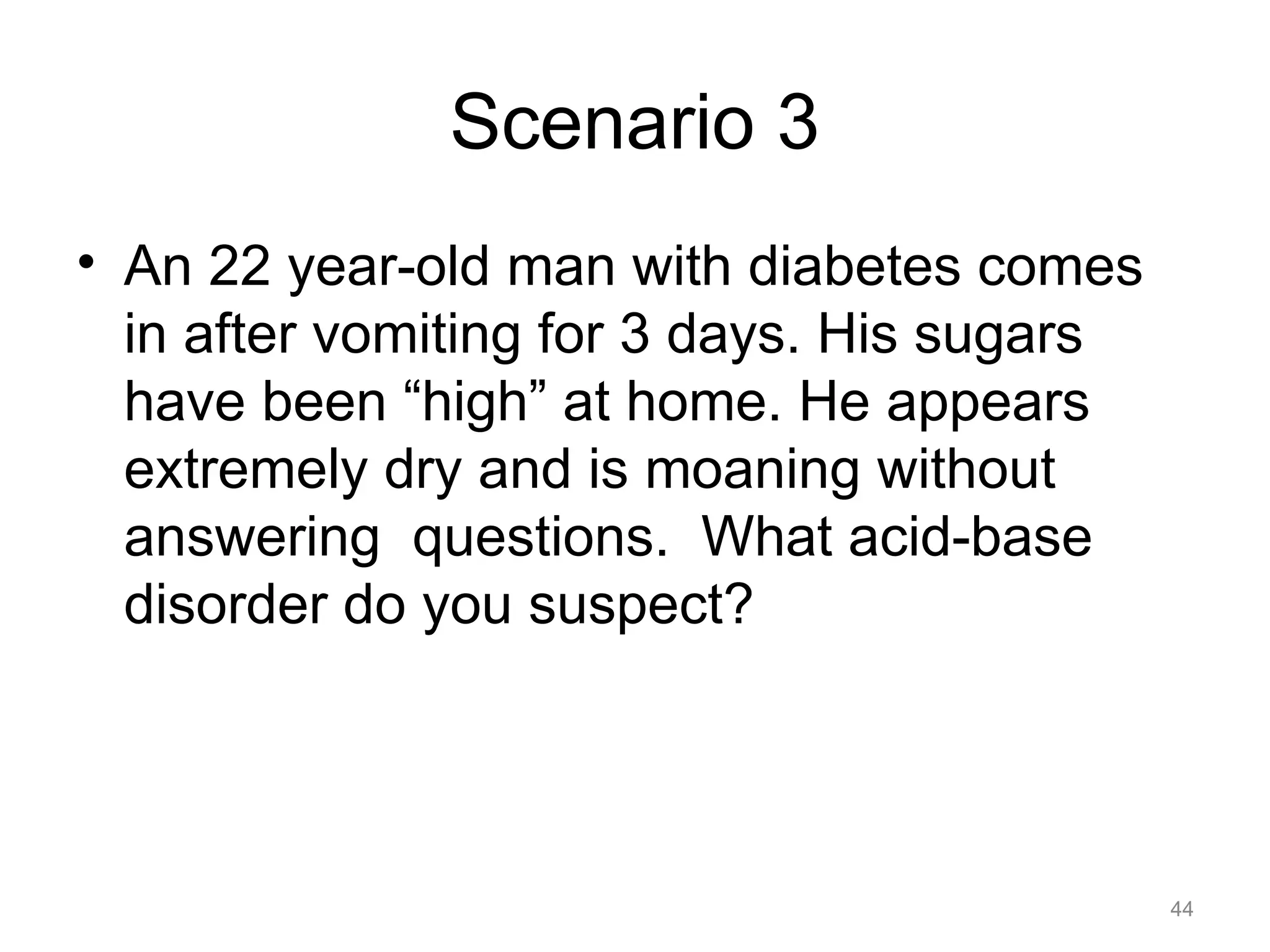 Scenario 3
• An 22 year-old man with diabetes comes
in after vomiting for 3 days. His sugars
have been “high” at home. He appears
extremely dry and is moaning without
answering questions. What acid-base
disorder do you suspect?

44

 
