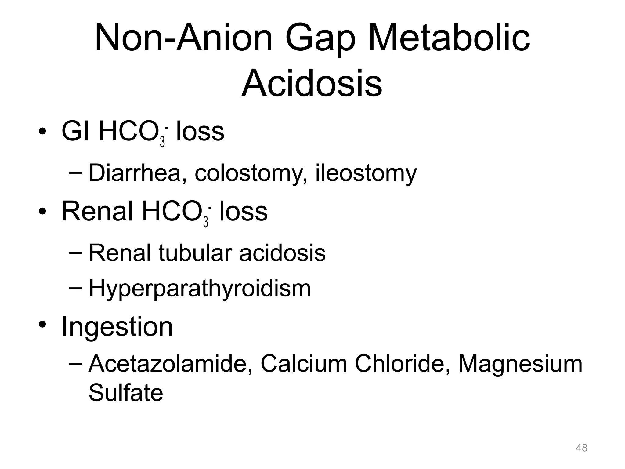 Non-Anion Gap Metabolic
Acidosis
• GI HCO3- loss
– Diarrhea, colostomy, ileostomy

• Renal HCO3- loss
– Renal tubular acidosis
– Hyperparathyroidism

• Ingestion
– Acetazolamide, Calcium Chloride, Magnesium
Sulfate
48

 