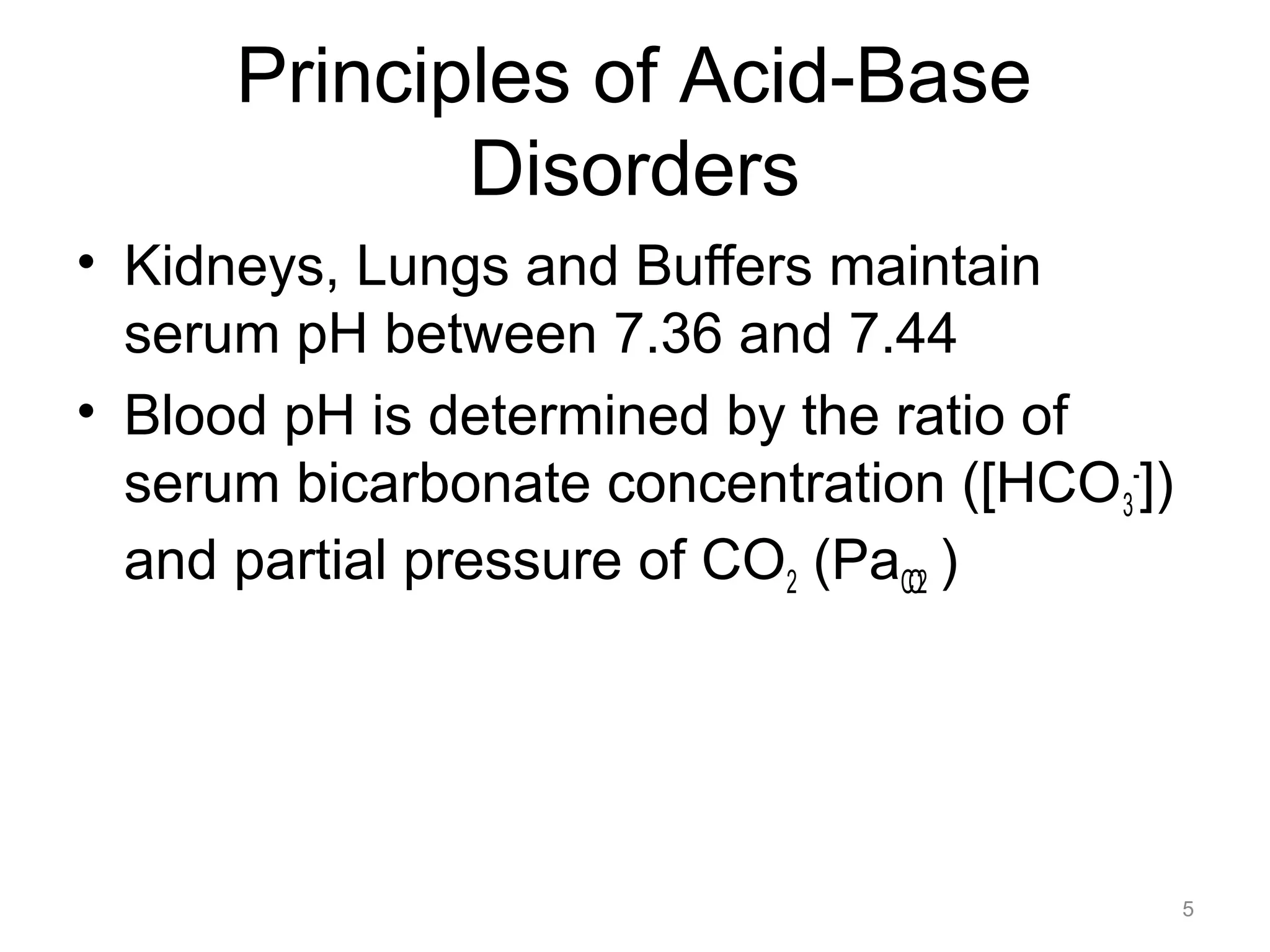 Principles of Acid-Base
Disorders
• Kidneys, Lungs and Buffers maintain
serum pH between 7.36 and 7.44
• Blood pH is determined by the ratio of
serum bicarbonate concentration ([HCO3-])
and partial pressure of CO2 (PaCO2 )

5

 
