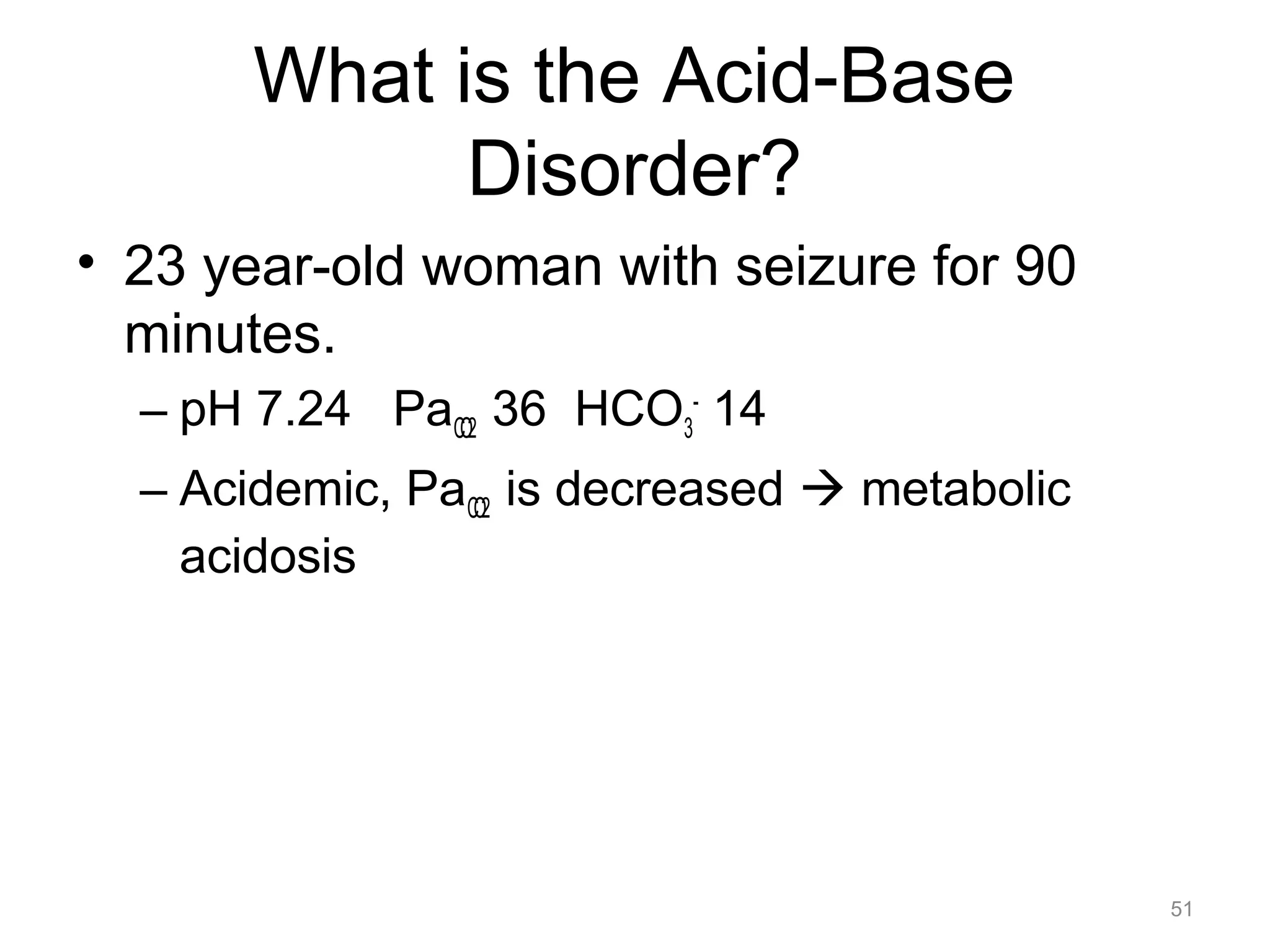 What is the Acid-Base
Disorder?
• 23 year-old woman with seizure for 90
minutes.
– pH 7.24 PaCO2 36 HCO3- 14
– Acidemic, PaCO2 is decreased ! metabolic
acidosis

51

 