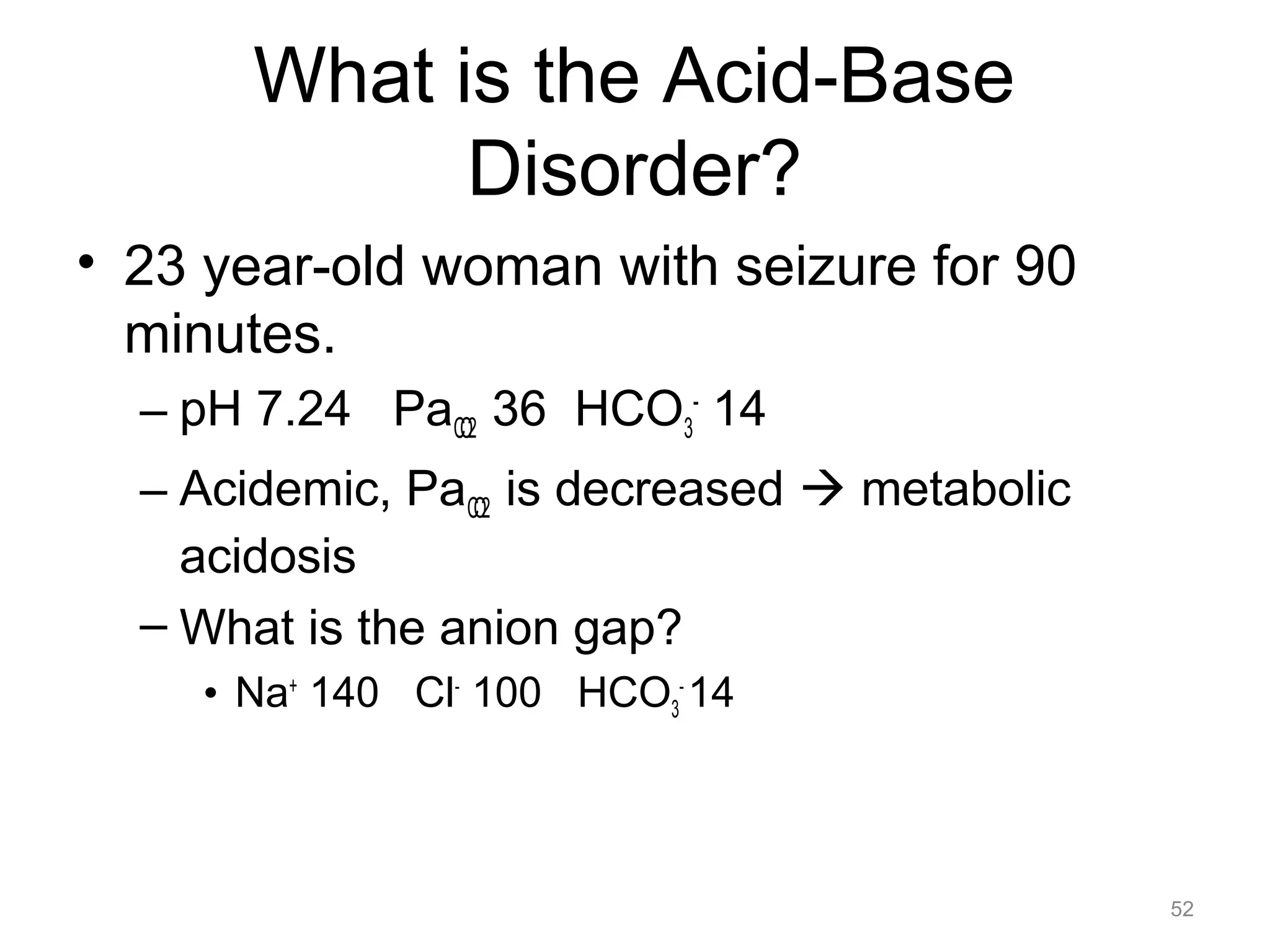 What is the Acid-Base
Disorder?
• 23 year-old woman with seizure for 90
minutes.
– pH 7.24 PaCO2 36 HCO3- 14
– Acidemic, PaCO2 is decreased ! metabolic
acidosis
– What is the anion gap?
• Na+ 140 Cl- 100 HCO3- 14

52

 