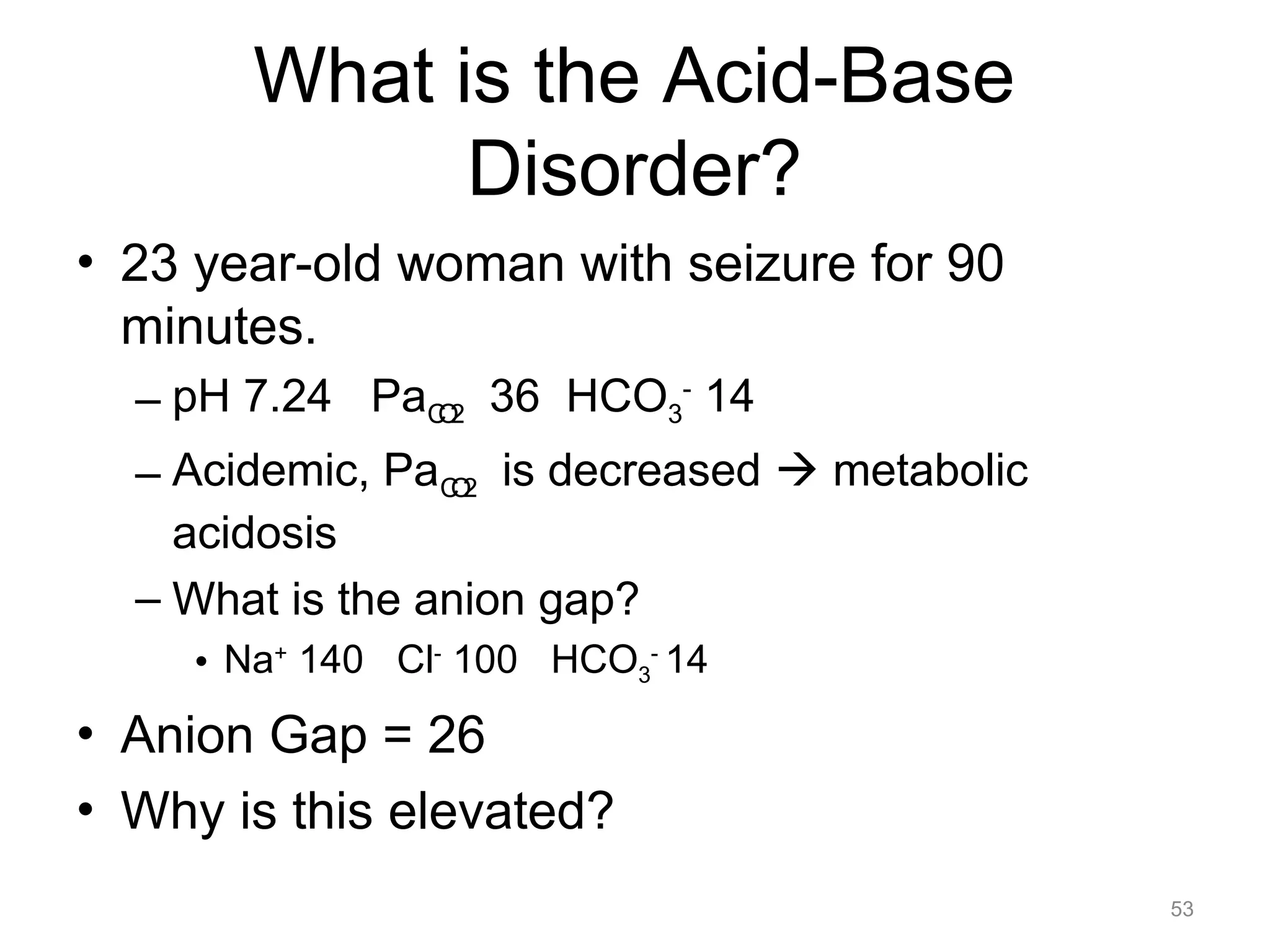 What is the Acid-Base
Disorder?
• 23 year-old woman with seizure for 90
minutes.
– pH 7.24 PaCO2 36 HCO3- 14
– Acidemic, PaCO2 is decreased ! metabolic
acidosis
– What is the anion gap?
• Na+ 140 Cl- 100 HCO3- 14

• Anion Gap = 26
• Why is this elevated?
53

 