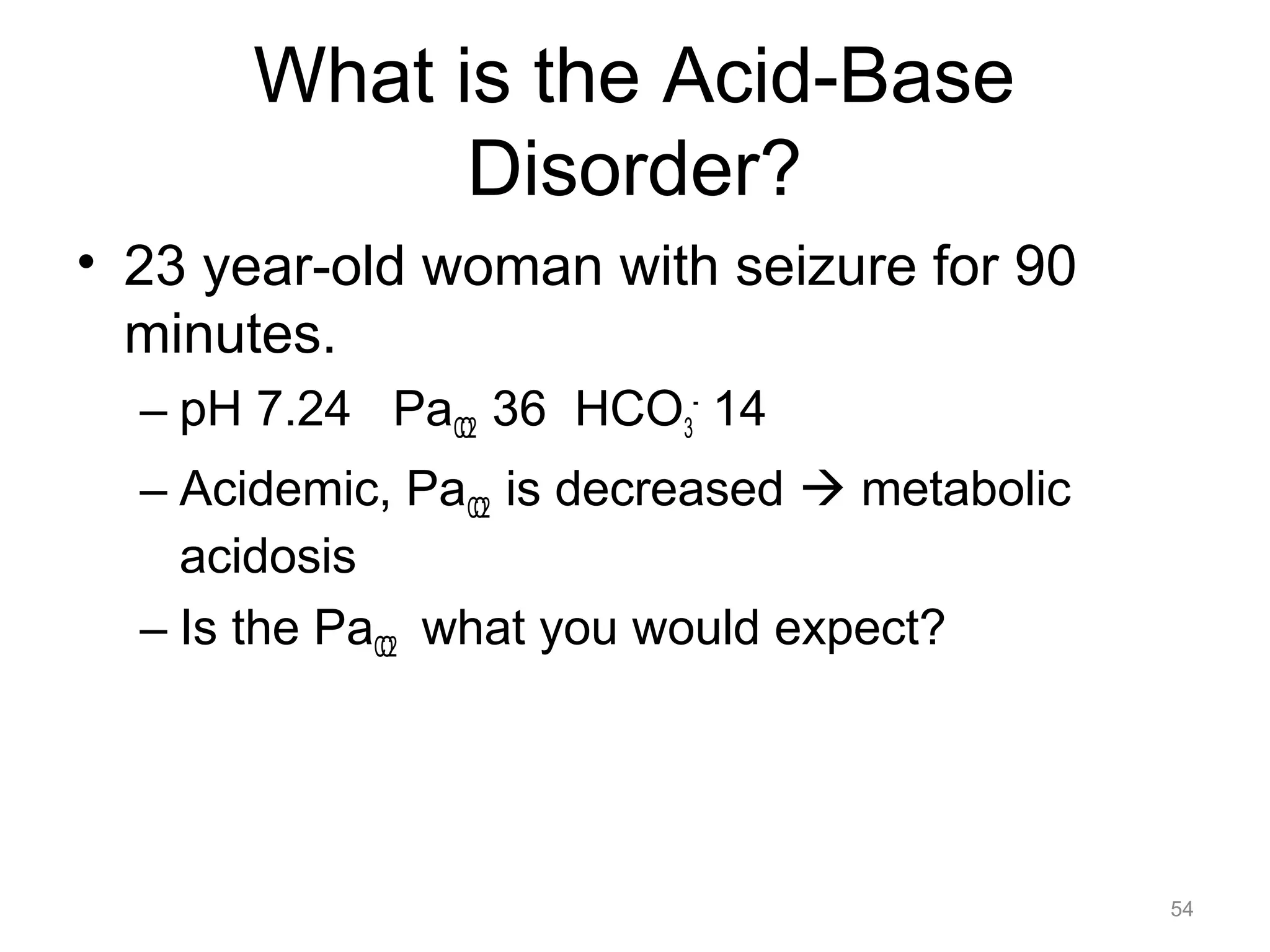 What is the Acid-Base
Disorder?
• 23 year-old woman with seizure for 90
minutes.
– pH 7.24 PaCO2 36 HCO3- 14
– Acidemic, PaCO2 is decreased ! metabolic
acidosis
– Is the PaCO2 what you would expect?

54

 