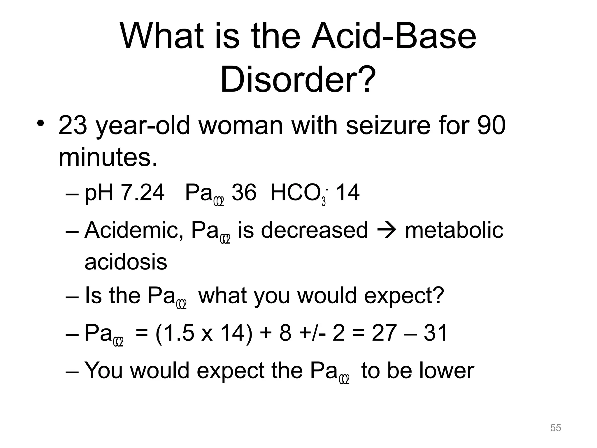 What is the Acid-Base
Disorder?
• 23 year-old woman with seizure for 90
minutes.
– pH 7.24 PaCO2 36 HCO3- 14
– Acidemic, PaCO2 is decreased ! metabolic
acidosis
– Is the PaCO2 what you would expect?
– PaCO2 = (1.5 x 14) + 8 +/- 2 = 27 – 31
– You would expect the PaCO2 to be lower
55

 