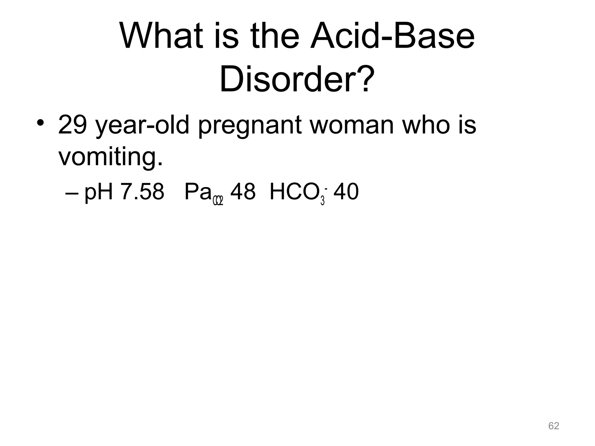 What is the Acid-Base
Disorder?
• 29 year-old pregnant woman who is
vomiting.
– pH 7.58 PaCO2 48 HCO3- 40

62

 