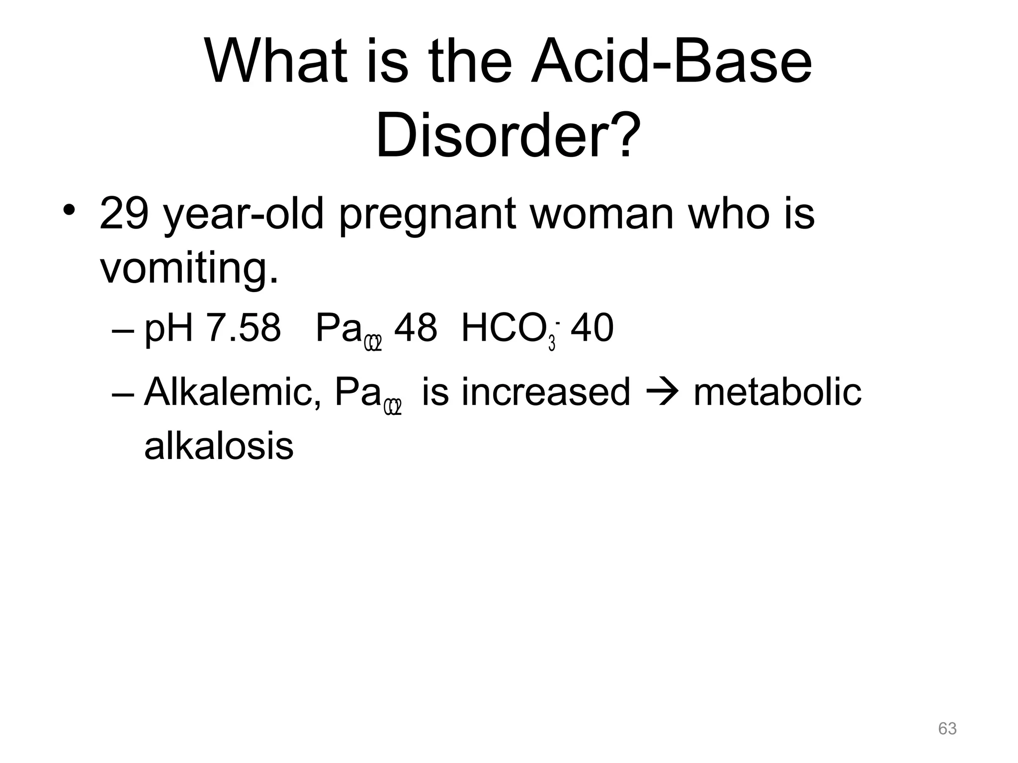 What is the Acid-Base
Disorder?
• 29 year-old pregnant woman who is
vomiting.
– pH 7.58 PaCO2 48 HCO3- 40
– Alkalemic, PaCO2 is increased ! metabolic
alkalosis

63

 