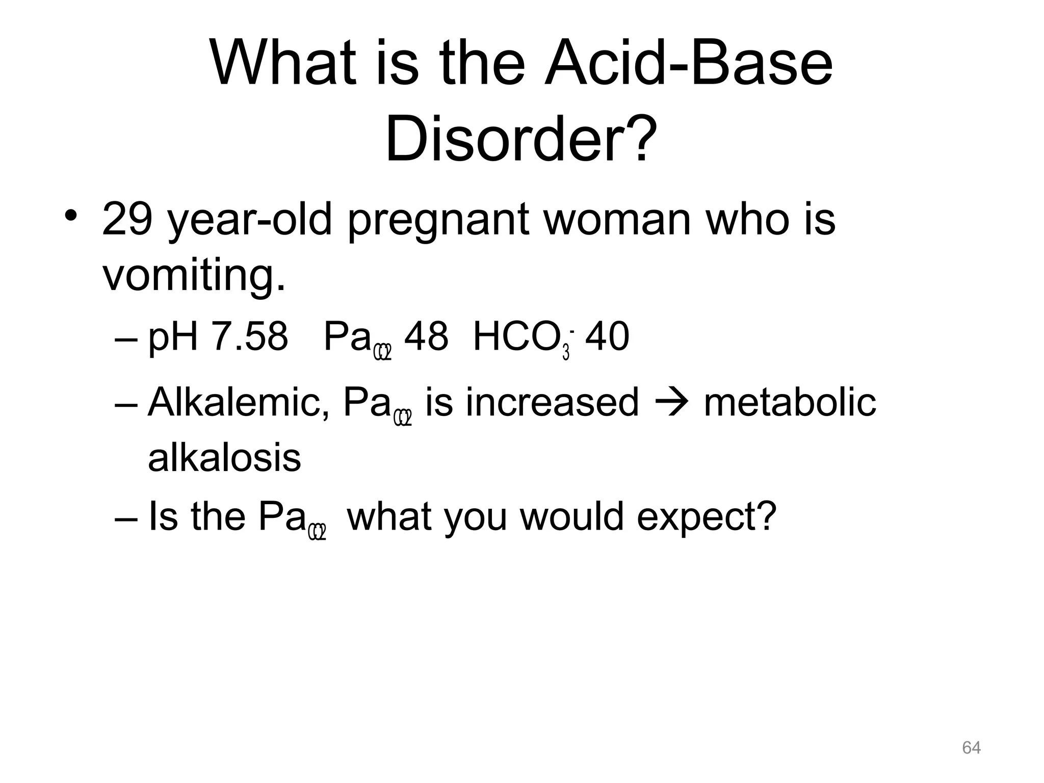 What is the Acid-Base
Disorder?
• 29 year-old pregnant woman who is
vomiting.
– pH 7.58 PaCO2 48 HCO3- 40
– Alkalemic, PaCO2 is increased ! metabolic
alkalosis
– Is the PaCO2 what you would expect?

64

 