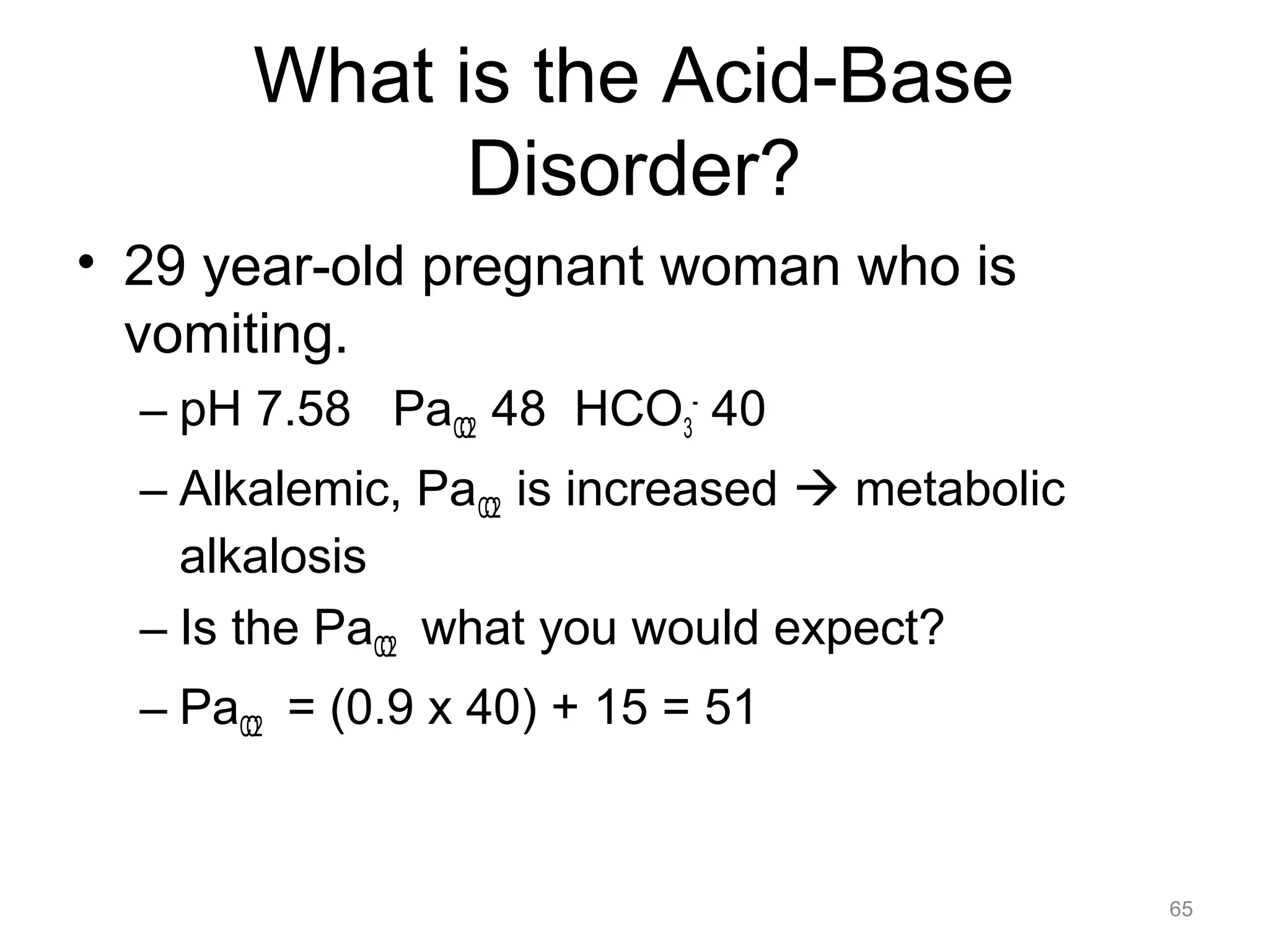 What is the Acid-Base
Disorder?
• 29 year-old pregnant woman who is
vomiting.
– pH 7.58 PaCO2 48 HCO3- 40
– Alkalemic, PaCO2 is increased ! metabolic
alkalosis
– Is the PaCO2 what you would expect?
– PaCO2 = (0.9 x 40) + 15 = 51

65

 