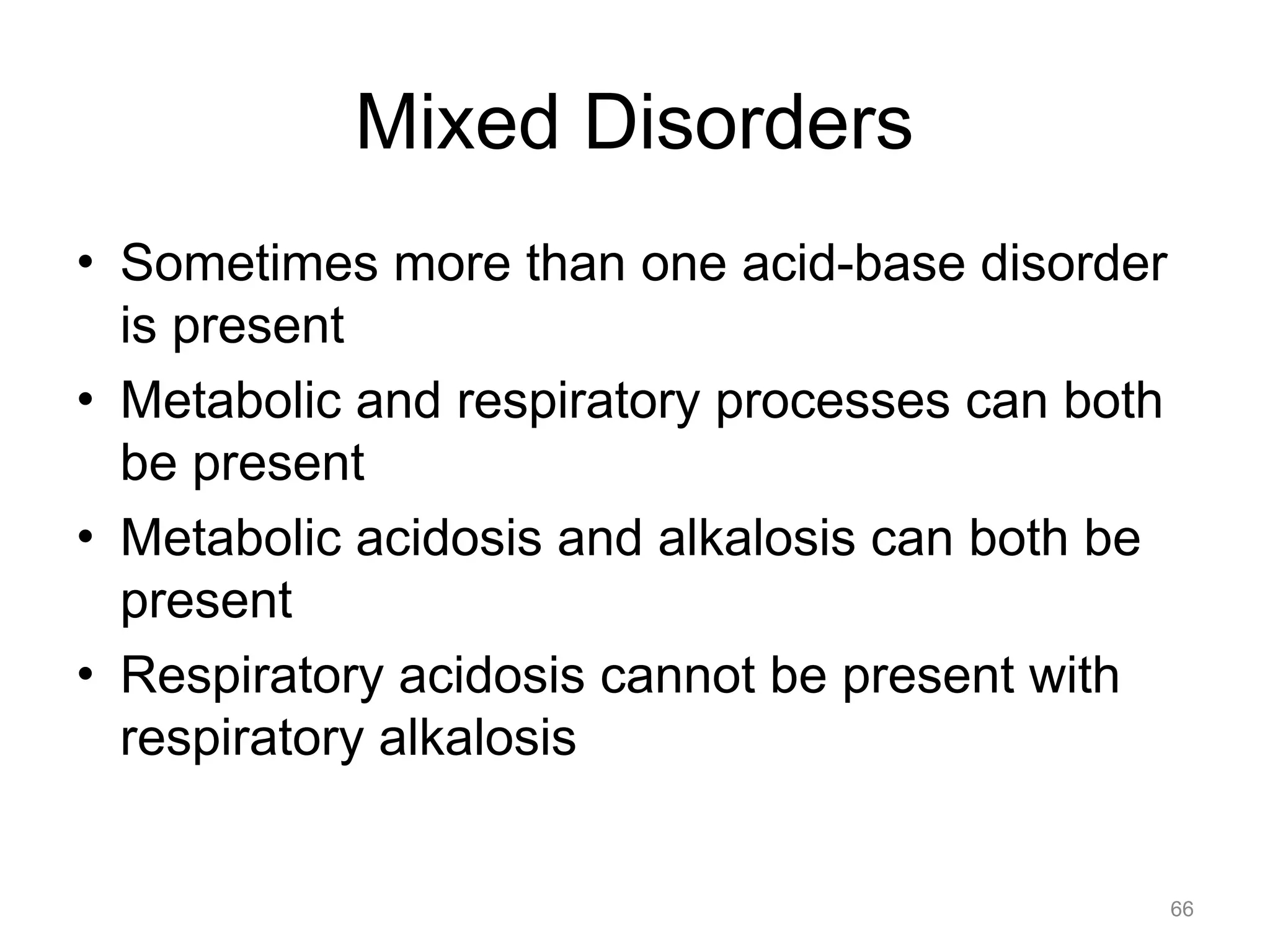Mixed Disorders
• Sometimes more than one acid-base disorder
is present
• Metabolic and respiratory processes can both
be present
• Metabolic acidosis and alkalosis can both be
present
• Respiratory acidosis cannot be present with
respiratory alkalosis

66

 