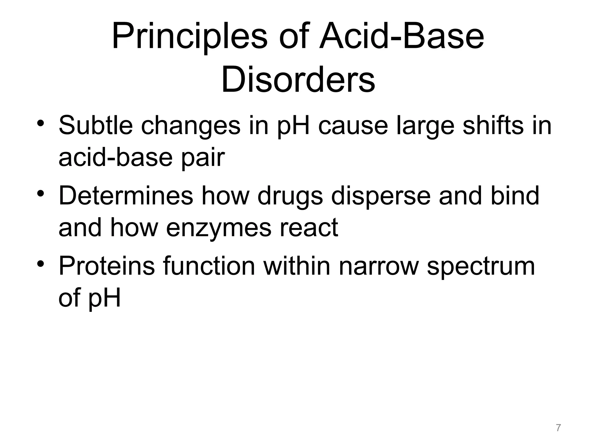 Principles of Acid-Base
Disorders
• Subtle changes in pH cause large shifts in
acid-base pair
• Determines how drugs disperse and bind
and how enzymes react
• Proteins function within narrow spectrum
of pH

7

 