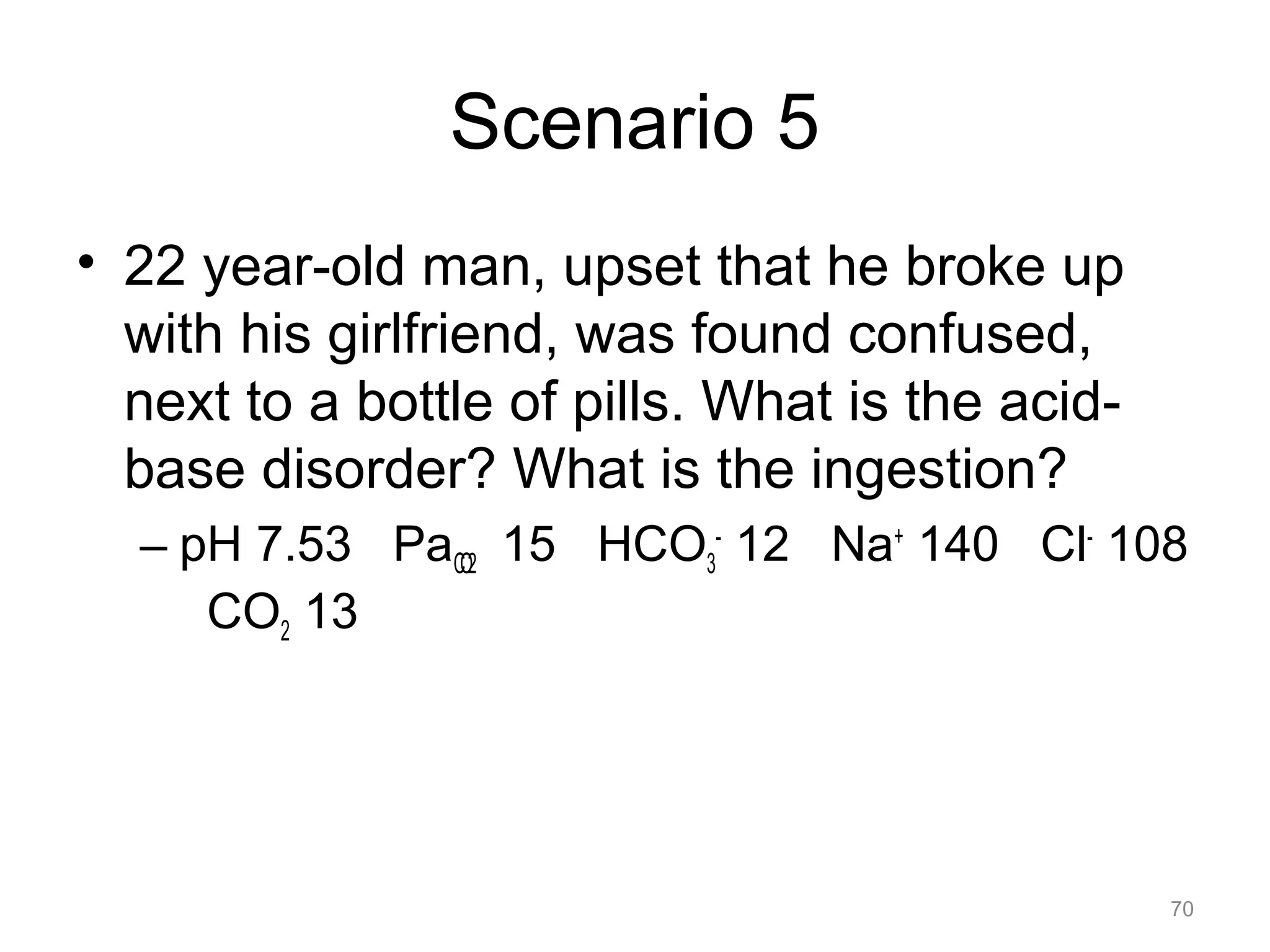 Scenario 5
• 22 year-old man, upset that he broke up
with his girlfriend, was found confused,
next to a bottle of pills. What is the acidbase disorder? What is the ingestion?
– pH 7.53 PaCO2 15 HCO3- 12 Na+ 140 Cl- 108
CO2 13

70

 
