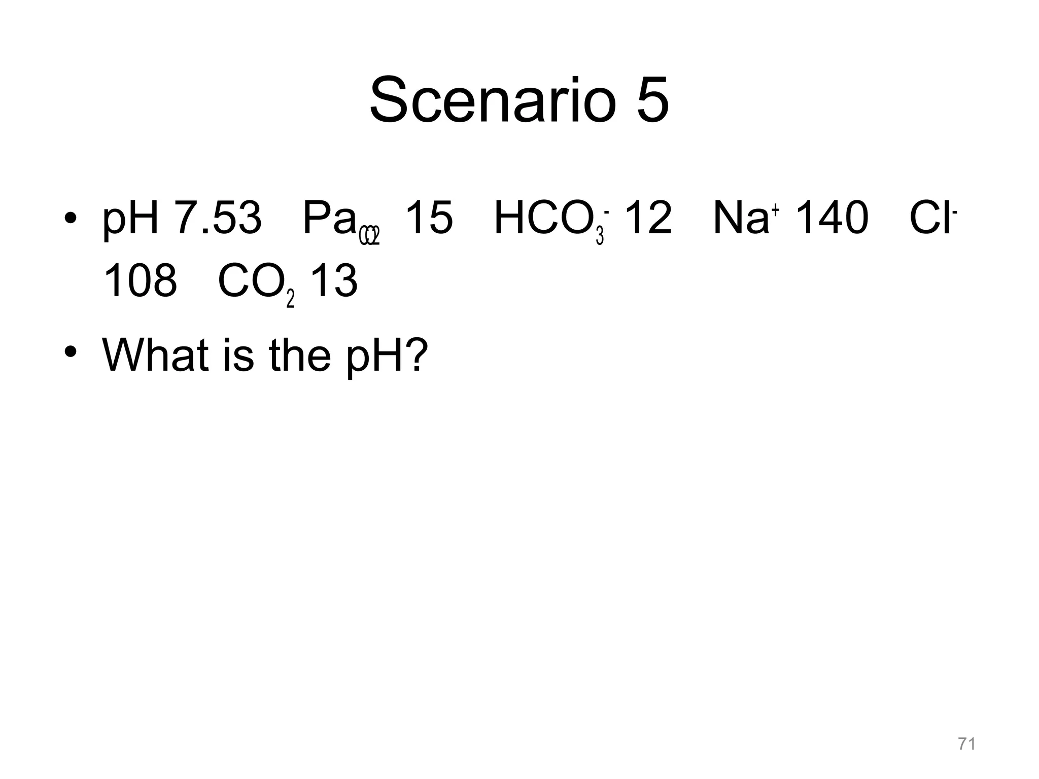 Scenario 5
• pH 7.53 PaCO2 15 HCO3- 12 Na+ 140 Cl108 CO2 13
• What is the pH?

71

 