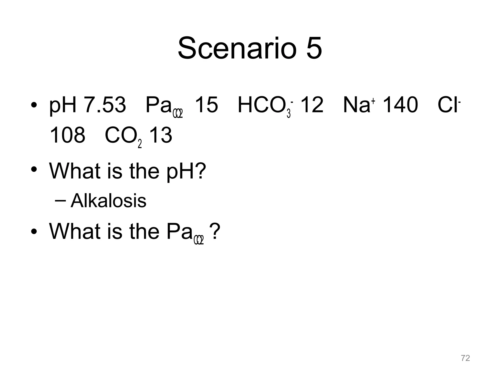 Scenario 5
• pH 7.53 PaCO2 15 HCO3- 12 Na+ 140 Cl108 CO2 13
• What is the pH?
– Alkalosis

• What is the PaCO2 ?

72

 