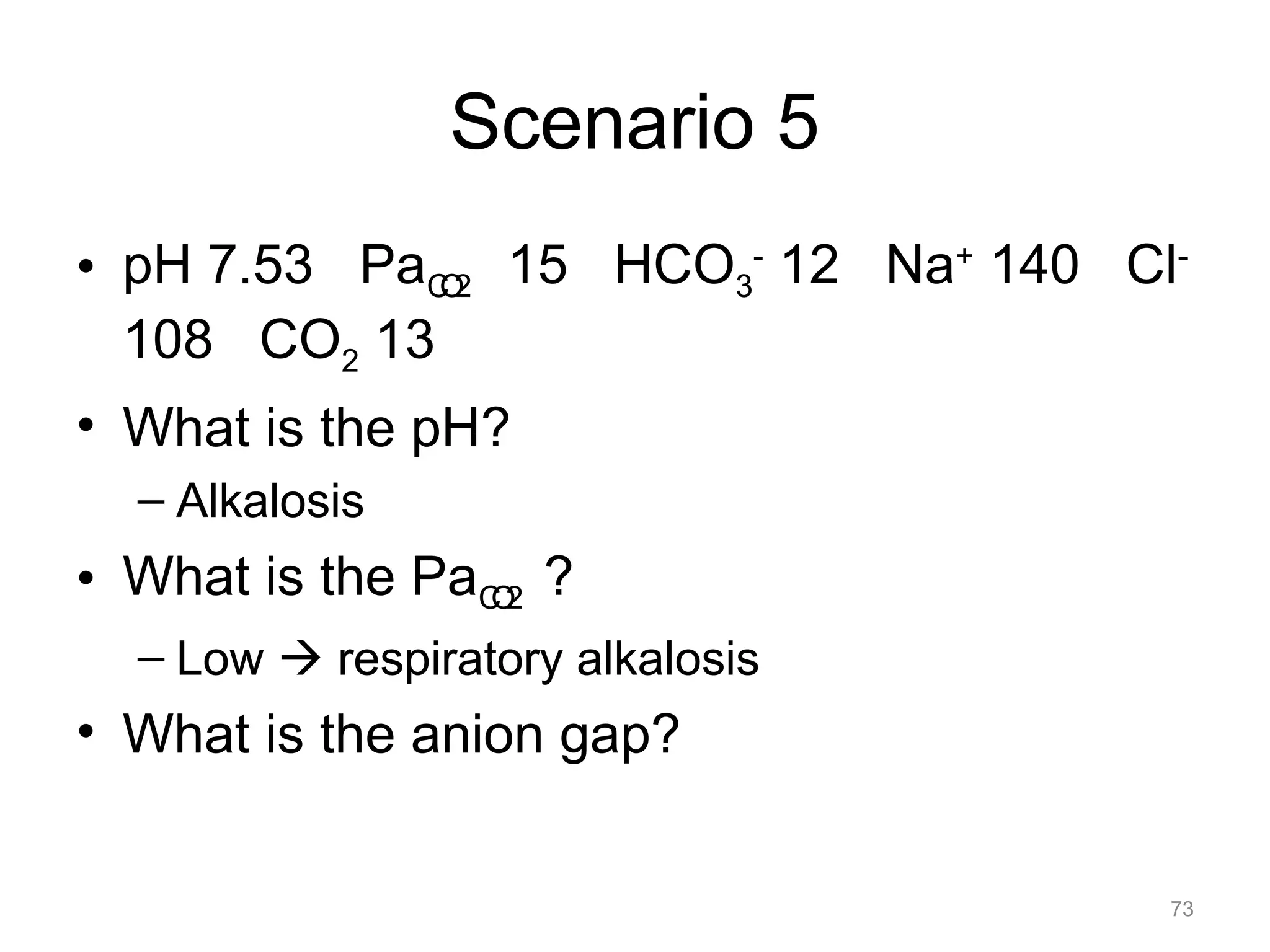 Scenario 5
• pH 7.53 PaCO2 15 HCO3- 12 Na+ 140 Cl108 CO2 13
• What is the pH?
– Alkalosis

• What is the PaCO2 ?
– Low ! respiratory alkalosis

• What is the anion gap?
73

 