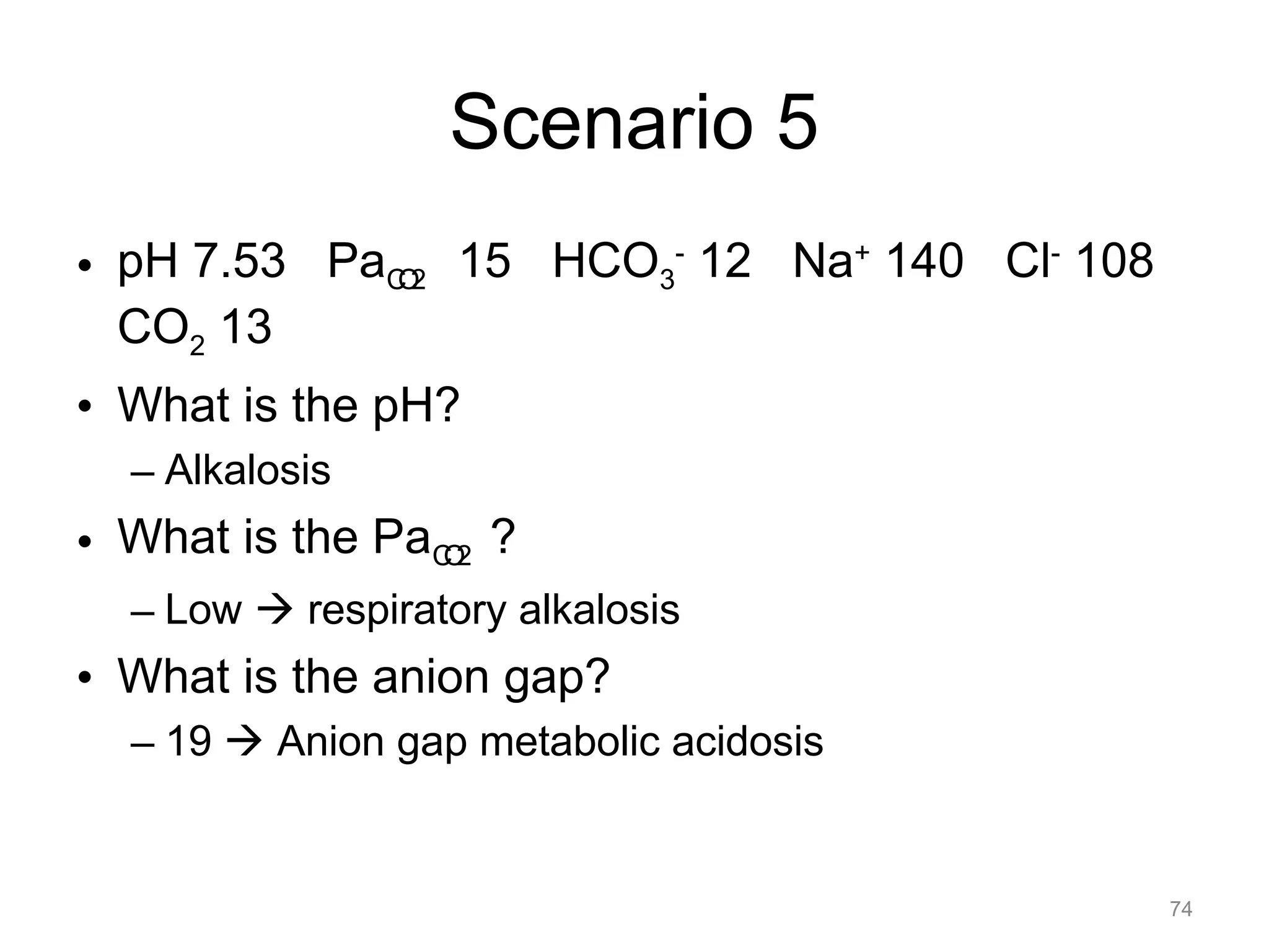 Scenario 5
• pH 7.53 PaCO2 15 HCO3- 12 Na+ 140 Cl- 108
CO2 13
• What is the pH?
– Alkalosis

• What is the PaCO2 ?
– Low ! respiratory alkalosis

• What is the anion gap?
– 19 ! Anion gap metabolic acidosis

74

 