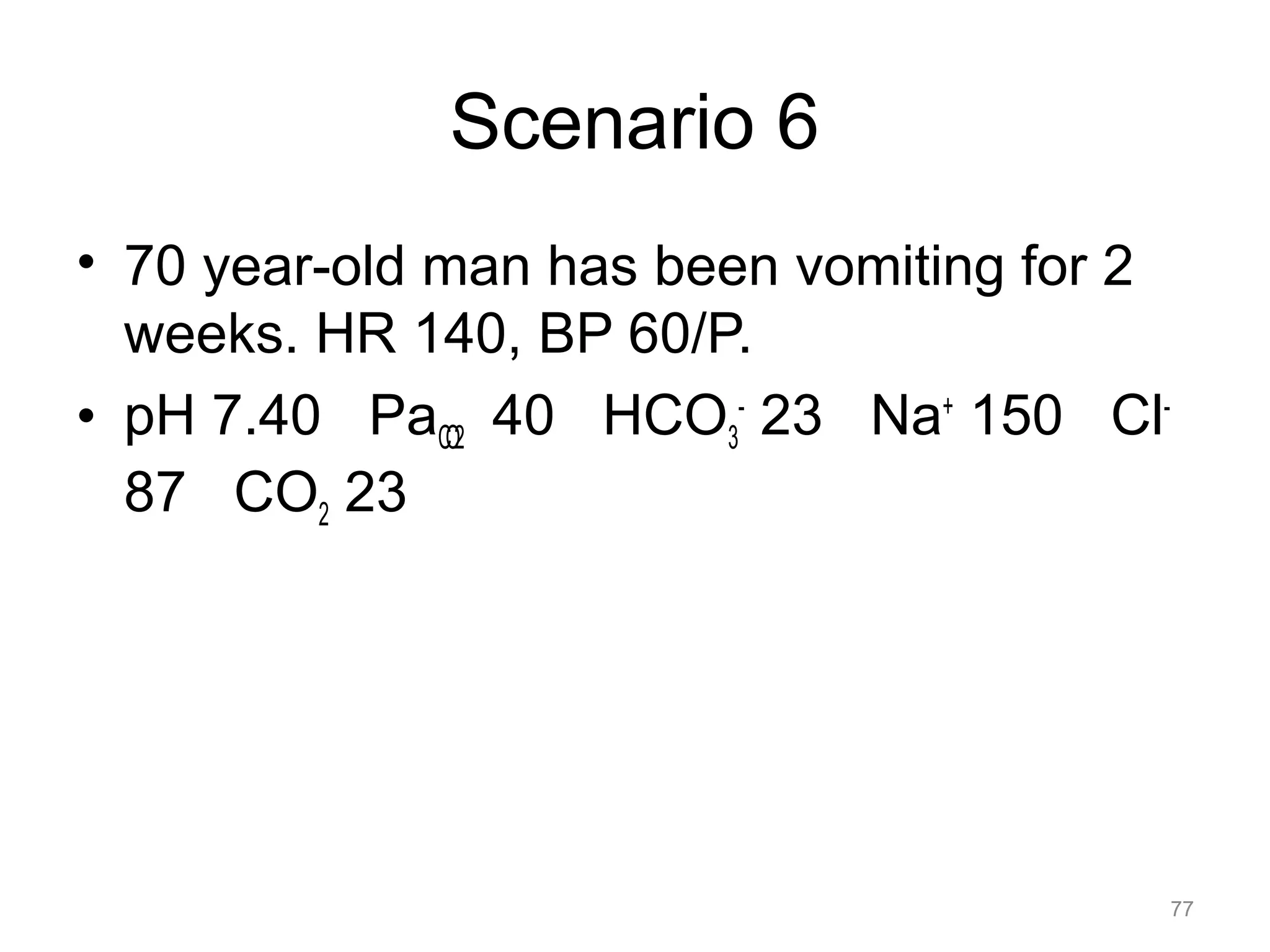 Scenario 6
• 70 year-old man has been vomiting for 2
weeks. HR 140, BP 60/P.
• pH 7.40 PaCO2 40 HCO3- 23 Na+ 150 Cl87 CO2 23

77

 
