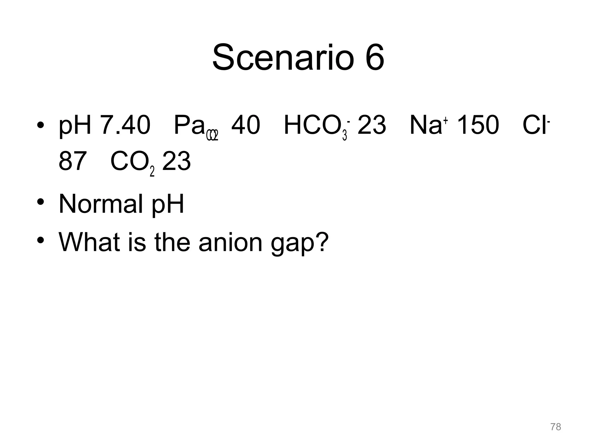 Scenario 6
• pH 7.40 PaCO2 40 HCO3- 23 Na+ 150 Cl87 CO2 23
• Normal pH
• What is the anion gap?

78

 