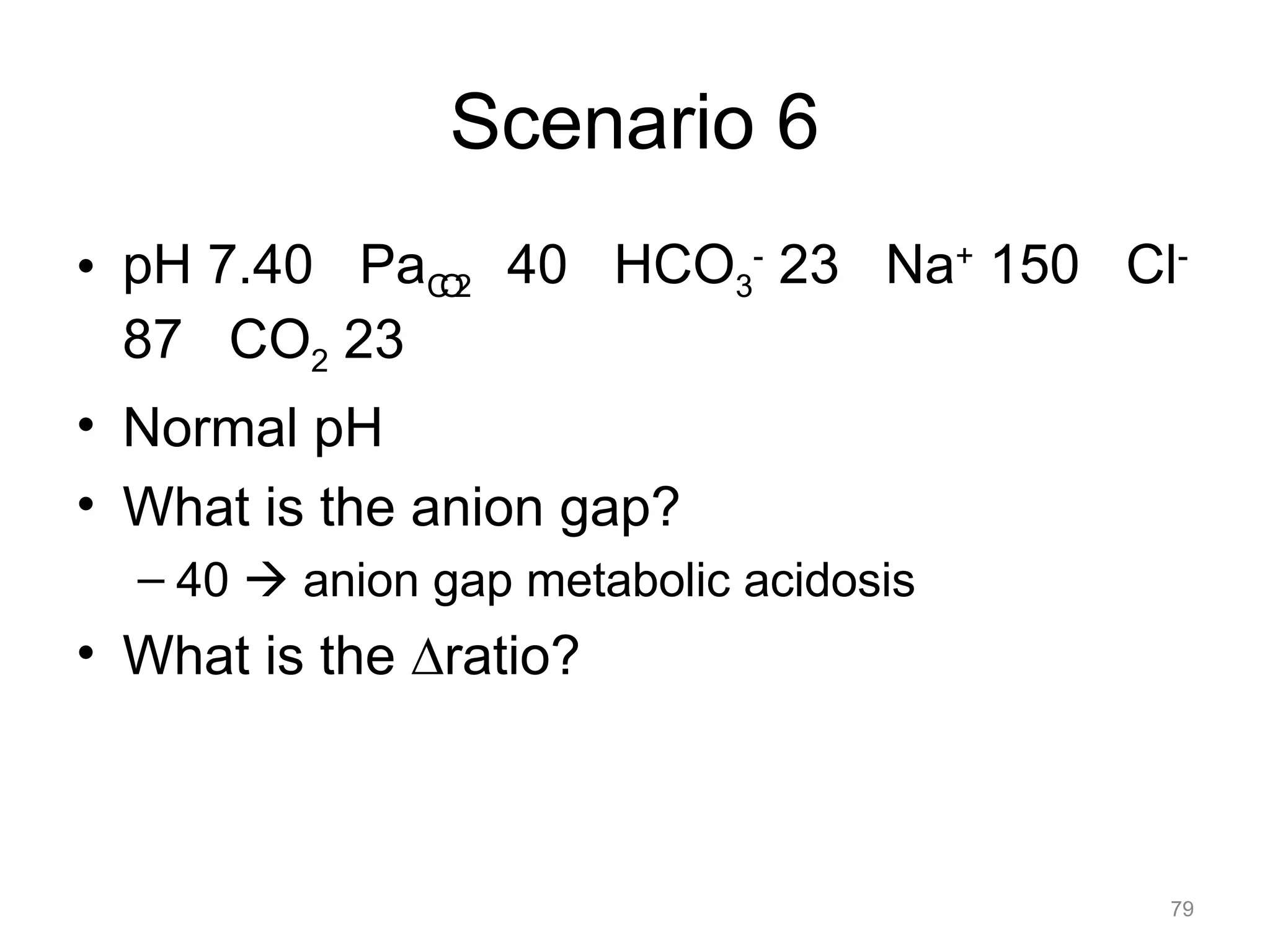 Scenario 6
• pH 7.40 PaCO2 40 HCO3- 23 Na+ 150 Cl87 CO2 23
• Normal pH
• What is the anion gap?
– 40 ! anion gap metabolic acidosis

• What is the !ratio?

79

 
