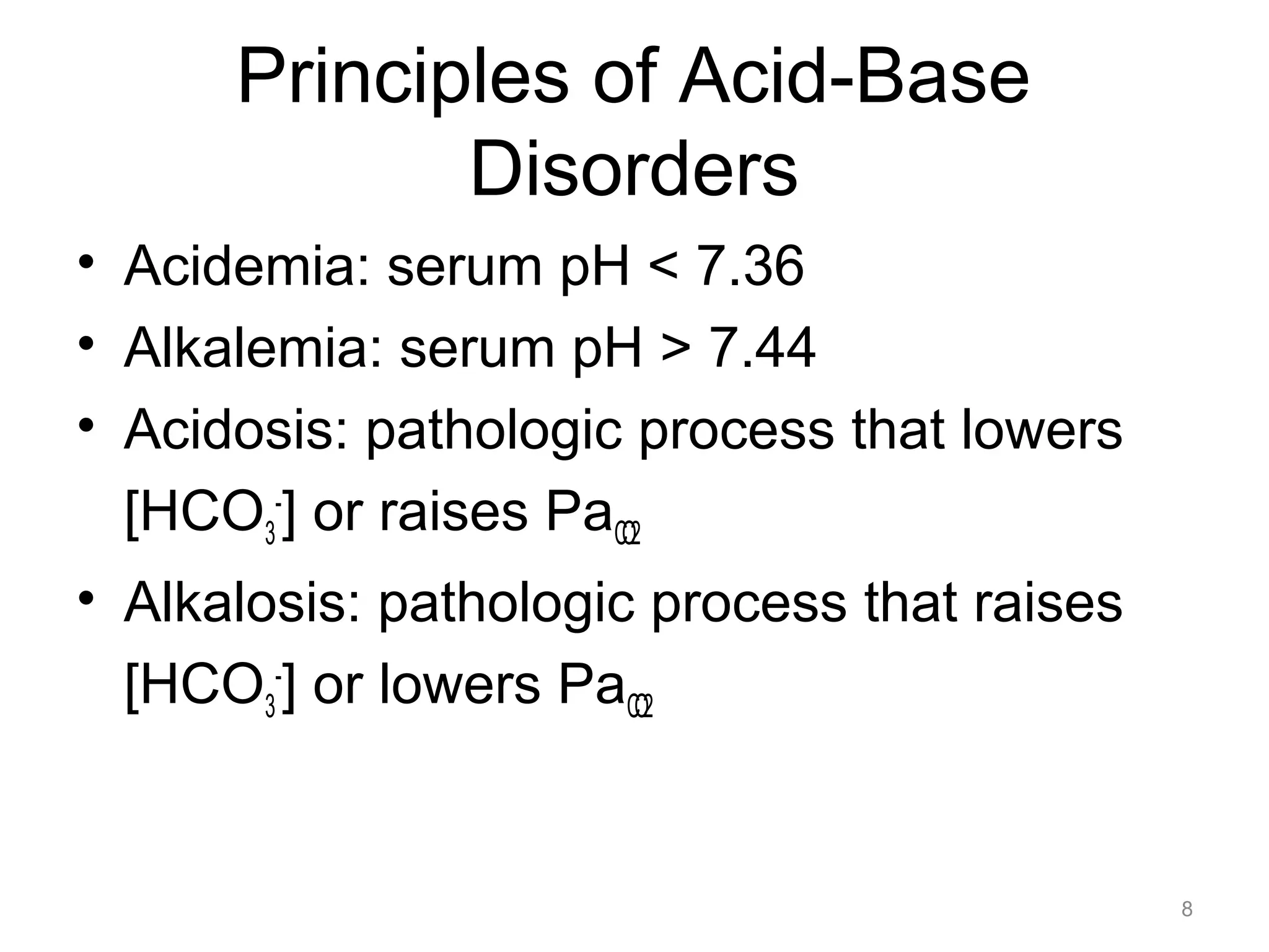 Principles of Acid-Base
Disorders
• Acidemia: serum pH < 7.36
• Alkalemia: serum pH > 7.44
• Acidosis: pathologic process that lowers
[HCO3-] or raises PaCO2
• Alkalosis: pathologic process that raises
[HCO3-] or lowers PaCO2

8

 