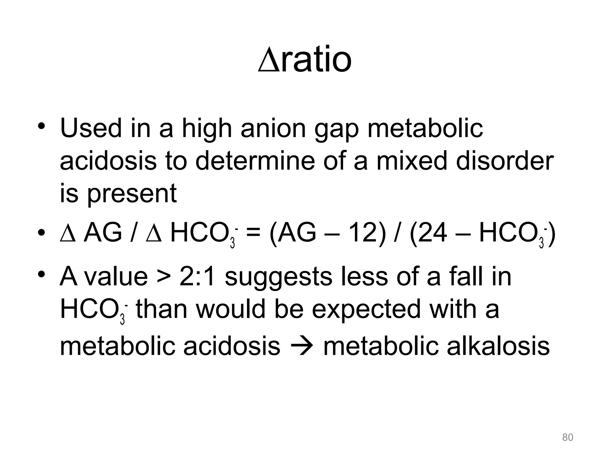 !ratio
• Used in a high anion gap metabolic
acidosis to determine of a mixed disorder
is present
• ! AG / ! HCO3- = (AG – 12) / (24 – HCO3-)
• A value > 2:1 suggests less of a fall in
HCO3- than would be expected with a
metabolic acidosis ! metabolic alkalosis

80

 