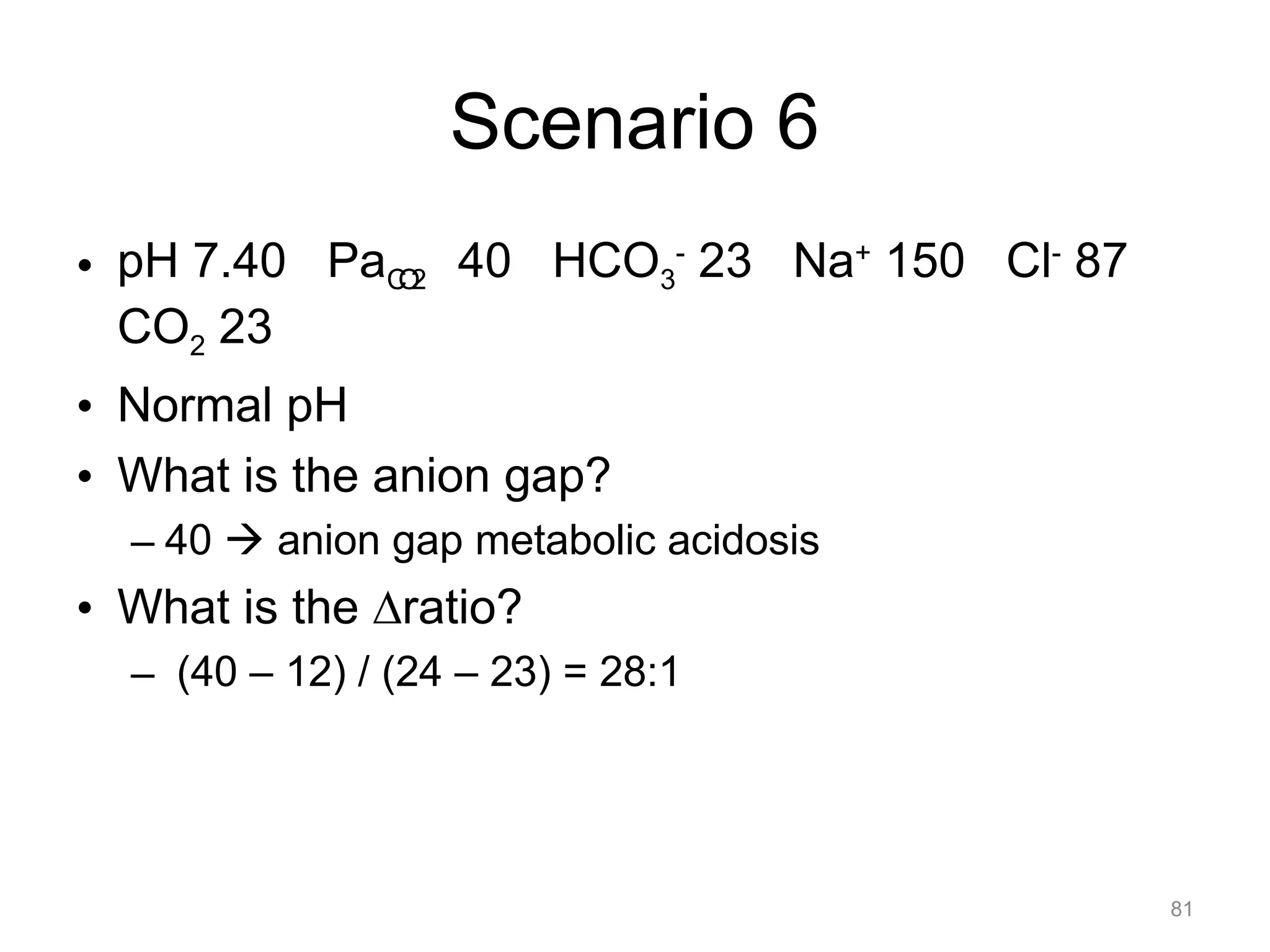 Scenario 6
• pH 7.40 PaCO2 40 HCO3- 23 Na+ 150 Cl- 87
CO2 23
• Normal pH
• What is the anion gap?
– 40 ! anion gap metabolic acidosis

• What is the !ratio?
– (40 – 12) / (24 – 23) = 28:1

81

 