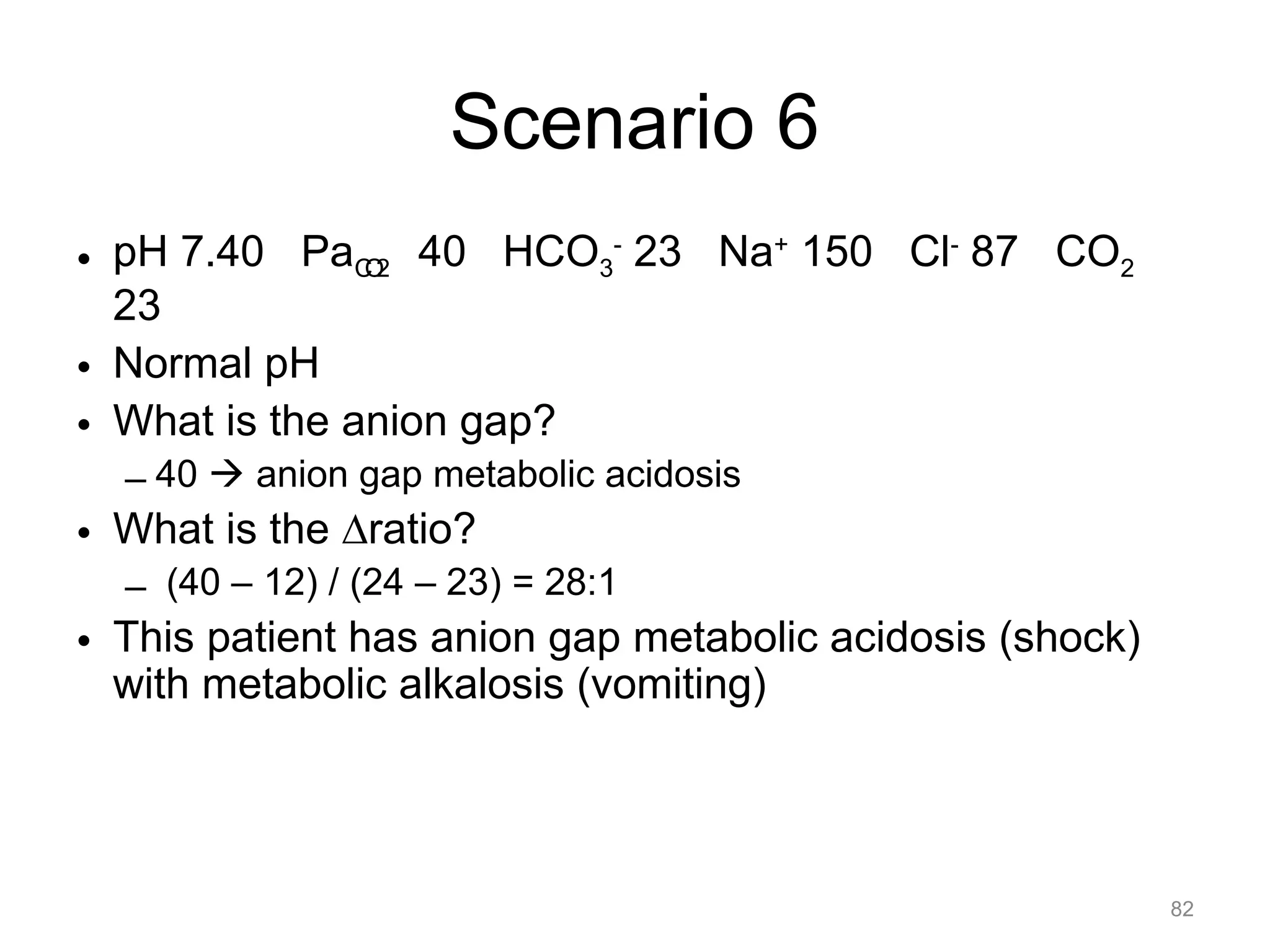 Scenario 6
• pH 7.40 PaCO2 40 HCO3- 23 Na+ 150 Cl- 87 CO2
23
• Normal pH
• What is the anion gap?
– 40 ! anion gap metabolic acidosis

• What is the !ratio?
– (40 – 12) / (24 – 23) = 28:1

• This patient has anion gap metabolic acidosis (shock)
with metabolic alkalosis (vomiting)

82

 