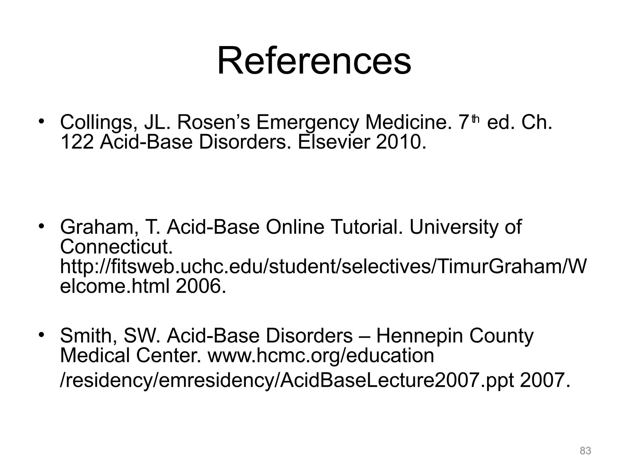 References
• Collings, JL. Rosen’s Emergency Medicine. 7 th ed. Ch.
122 Acid-Base Disorders. Elsevier 2010.

• Graham, T. Acid-Base Online Tutorial. University of
Connecticut.
http://fitsweb.uchc.edu/student/selectives/TimurGraham/W
elcome.html 2006.
• Smith, SW. Acid-Base Disorders – Hennepin County
Medical Center. www.hcmc.org/education
/residency/emresidency/AcidBaseLecture2007.ppt 2007.

83

 