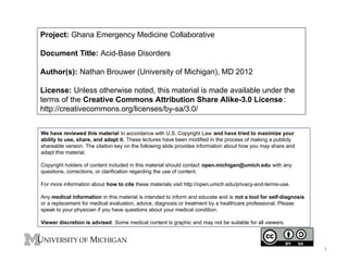 Project: Ghana Emergency Medicine Collaborative
Document Title: Acid-Base Disorders
Author(s): Nathan Brouwer (University of Michigan), MD 2012
License: Unless otherwise noted, this material is made available under the
terms of the Creative Commons Attribution Share Alike-3.0 License :
http://creativecommons.org/licenses/by-sa/3.0/
We have reviewed this material in accordance with U.S. Copyright Law and have tried to maximize your
ability to use, share, and adapt it. These lectures have been modified in the process of making a publicly
shareable version. The citation key on the following slide provides information about how you may share and
adapt this material.
Copyright holders of content included in this material should contact open.michigan@umich.edu with any
questions, corrections, or clarification regarding the use of content.
For more information about how to cite these materials visit http://open.umich.edu/privacy-and-terms-use.
Any medical information in this material is intended to inform and educate and is not a tool for self-diagnosis
or a replacement for medical evaluation, advice, diagnosis or treatment by a healthcare professional. Please
speak to your physician if you have questions about your medical condition.
Viewer discretion is advised: Some medical content is graphic and may not be suitable for all viewers.

1

 