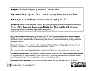 Project: Ghana Emergency Medicine Collaborative
Document Title: Injuries of the Lower Extremity: Knee, Ankle and Foot
Author(s): John Burkhardt (University of Michigan), MD 2012
License: Unless otherwise noted, this material is made available under the
terms of the Creative Commons Attribution Share Alike-3.0 License:
http://creativecommons.org/licenses/by-sa/3.0/
We have reviewed this material in accordance with U.S. Copyright Law and have tried to maximize your
ability to use, share, and adapt it. These lectures have been modified in the process of making a publicly
shareable version. The citation key on the following slide provides information about how you may share and
adapt this material.
Copyright holders of content included in this material should contact open.michigan@umich.edu with any
questions, corrections, or clarification regarding the use of content.
For more information about how to cite these materials visit http://open.umich.edu/privacy-and-terms-use.
Any medical information in this material is intended to inform and educate and is not a tool for self-diagnosis
or a replacement for medical evaluation, advice, diagnosis or treatment by a healthcare professional. Please
speak to your physician if you have questions about your medical condition.
Viewer discretion is advised: Some medical content is graphic and may not be suitable for all viewers.

1	
  

 