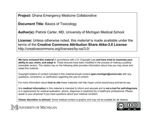 Project: Ghana Emergency Medicine Collaborative
Document Title: Basics of Toxicology
Author(s): Patrick Carter, MD, University of Michigan Medical School
License: Unless otherwise noted, this material is made available under the
terms of the Creative Commons Attribution Share Alike-3.0 License:
http://creativecommons.org/licenses/by-sa/3.0/
We have reviewed this material in accordance with U.S. Copyright Law and have tried to maximize your
ability to use, share, and adapt it. These lectures have been modified in the process of making a publicly
shareable version. The citation key on the following slide provides information about how you may share and
adapt this material.
Copyright holders of content included in this material should contact open.michigan@umich.edu with any
questions, corrections, or clarification regarding the use of content.
For more information about how to cite these materials visit http://open.umich.edu/privacy-and-terms-use.
Any medical information in this material is intended to inform and educate and is not a tool for self-diagnosis
or a replacement for medical evaluation, advice, diagnosis or treatment by a healthcare professional. Please
speak to your physician if you have questions about your medical condition.
Viewer discretion is advised: Some medical content is graphic and may not be suitable for all viewers.
1
 