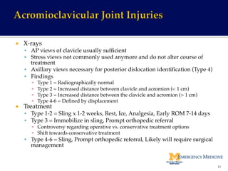 ¡  X-rays!
§  AP views of clavicle usually sufﬁcient!
§  Stress views not commonly used anymore and do not alter course of
treatment!
§  Axillary views necessary for posterior dislocation identiﬁcation (Type 4)!
§  Findings!
▪  Type 1 = Radiographically normal!
▪  Type 2 = Increased distance between clavicle and acromion (< 1 cm)!
▪  Type 3 = Increased distance between the clavicle and acromion (> 1 cm)!
▪  Type 4-6 = Deﬁned by displacement!
¡  Treatment!
§  Type 1-2 = Sling x 1-2 weeks, Rest, Ice, Analgesia, Early ROM 7-14 days!
§  Type 3 = Immobilize in sling, Prompt orthopedic referral!
▪  Controversy regarding operative vs. conservative treatment options!
▪  Shift towards conservative treatment!
§  Type 4-6 = Sling, Prompt orthopedic referral, Likely will require surgical
management!
13	
  
 