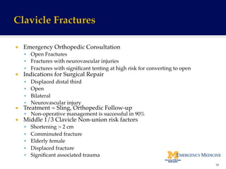¡  Emergency Orthopedic Consultation!
§  Open Fractures!
§  Fractures with neurovascular injuries!
§  Fractures with signiﬁcant tenting at high risk for converting to open!
¡  Indications for Surgical Repair!
§  Displaced distal third!
§  Open!
§  Bilateral!
§  Neurovascular injury!
¡  Treatment = Sling, Orthopedic Follow-up!
§  Non-operative management is successful in 90%!
¡  Middle 1/3 Clavicle Non-union risk factors!
§  Shortening > 2 cm!
§  Comminuted fracture!
§  Elderly female!
§  Displaced fracture!
§  Signiﬁcant associated trauma!
18	
  
 