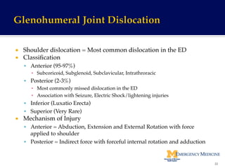 ¡  Shoulder dislocation = Most common dislocation in the ED!
¡  Classiﬁcation!
§  Anterior (95-97%)!
▪  Subcoricoid, Subglenoid, Subclavicular, Intrathroracic!
§  Posterior (2-3%)!
▪  Most commonly missed dislocation in the ED!
▪  Association with Seizure, Electric Shock/lightening injuries!
§  Inferior (Luxatio Erecta)!
§  Superior (Very Rare)!
¡  Mechanism of Injury!
§  Anterior = Abduction, Extension and External Rotation with force
applied to shoulder!
§  Posterior = Indirect force with forceful internal rotation and adduction!
22	
  
 