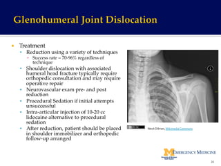 ¡  Treatment!
§  Reduction using a variety of techniques!
▪  Success rate = 70-96% regardless of
technique!
§  Shoulder dislocation with associated
humeral head fracture typically require
orthopedic consultation and may require
operative repair!
§  Neurovascular exam pre- and post
reduction!
§  Procedural Sedation if initial attempts
unsuccessful!
§  Intra-articular injection of 10-20 cc
lidocaine alternative to procedural
sedation!
§  After reduction, patient should be placed
in shoulder immobilizer and orthopedic
follow-up arranged!
26	
  
Nevit	
  Dilman,	
  Wikimedia	
  Commons	
  
 