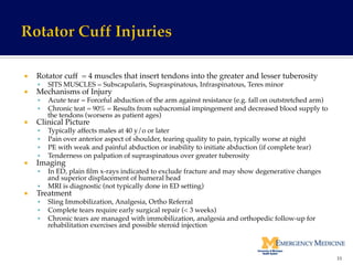 ¡  Rotator cuff = 4 muscles that insert tendons into the greater and lesser tuberosity!
§  SITS MUSCLES = Subscapularis, Supraspinatous, Infraspinatous, Teres minor!
¡  Mechanisms of Injury!
§  Acute tear = Forceful abduction of the arm against resistance (e.g. fall on outstretched arm)!
§  Chronic teat = 90% = Results from subacromial impingement and decreased blood supply to
the tendons (worsens as patient ages)!
¡  Clinical Picture!
§  Typically affects males at 40 y/o or later!
§  Pain over anterior aspect of shoulder, tearing quality to pain, typically worse at night!
§  PE with weak and painful abduction or inability to initiate abduction (if complete tear)!
§  Tenderness on palpation of supraspinatous over greater tuberosity!
¡  Imaging!
§  In ED, plain ﬁlm x-rays indicated to exclude fracture and may show degenerative changes
and superior displacement of humeral head!
§  MRI is diagnostic (not typically done in ED setting)!
¡  Treatment!
§  Sling Immobilization, Analgesia, Ortho Referral!
§  Complete tears require early surgical repair (< 3 weeks)!
§  Chronic tears are managed with immobilization, analgesia and orthopedic follow-up for
rehabilitation exercises and possible steroid injection!
33	
  
 