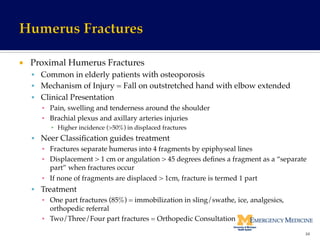 ¡  Proximal Humerus Fractures!
§  Common in elderly patients with osteoporosis!
§  Mechanism of Injury = Fall on outstretched hand with elbow extended!
§  Clinical Presentation!
▪  Pain, swelling and tenderness around the shoulder!
▪  Brachial plexus and axillary arteries injuries!
▪  Higher incidence (>50%) in displaced fractures !
§  Neer Classiﬁcation guides treatment!
▪  Fractures separate humerus into 4 fragments by epiphyseal lines!
▪  Displacement > 1 cm or angulation > 45 degrees deﬁnes a fragment as a “separate
part” when fractures occur!
▪  If none of fragments are displaced > 1cm, fracture is termed 1 part !
§  Treatment!
▪  One part fractures (85%) = immobilization in sling/swathe, ice, analgesics,
orthopedic referral!
▪  Two/Three/Four part fractures = Orthopedic Consultation!
34	
  
 