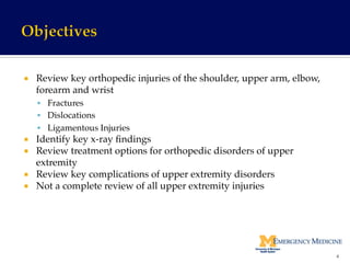 ¡  Review key orthopedic injuries of the shoulder, upper arm, elbow,
forearm and wrist!
§  Fractures!
§  Dislocations!
§  Ligamentous Injuries!
¡  Identify key x-ray ﬁndings !
¡  Review treatment options for orthopedic disorders of upper
extremity!
¡  Review key complications of upper extremity disorders!
¡  Not a complete review of all upper extremity injuries!
4	
  
 
