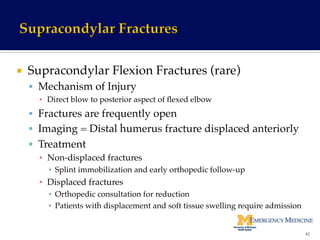 ¡  Supracondylar Flexion Fractures (rare)!
§  Mechanism of Injury !
▪  Direct blow to posterior aspect of ﬂexed elbow!
§  Fractures are frequently open!
§  Imaging = Distal humerus fracture displaced anteriorly!
§  Treatment!
▪  Non-displaced fractures!
▪  Splint immobilization and early orthopedic follow-up!
▪  Displaced fractures !
▪  Orthopedic consultation for reduction !
▪  Patients with displacement and soft tissue swelling require admission!
42	
  
 