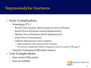¡  Early Complications!
§  Neurologic (7%)!
▪  Results from traction, direct trauma or nerve ischemia!
▪  Radial Nerve (Posterior-medial displacement)!
▪  Median Nerve (Posterior-lateral displacement)!
▪  Ulnar Nerve (Uncommon)!
▪  Anterior Interosseous Nerve Injuries !
▪  High incidence with supracondylar fractures!
▪  No sensory component, Motor component must be tested (“OK sign”)!
§  Vascular Entrapment (Brachial Artery)!
¡  Late Complications!
§  Non-union/Mal-union!
§  Loss of mobility!
44	
  
 