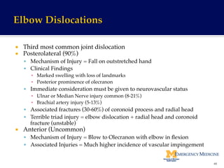 ¡  Third most common joint dislocation!
¡  Posterolateral (90%)!
§  Mechanism of Injury = Fall on outstretched hand!
§  Clinical Findings !
▪  Marked swelling with loss of landmarks !
▪  Posterior prominence of olecranon!
§  Immediate consideration must be given to neurovascular status!
▪  Ulnar or Median Nerve injury common (8-21%) !
▪  Brachial artery injury (5-13%)!
§  Associated fractures (30-60%) of coronoid process and radial head!
§  Terrible triad injury = elbow dislocation + radial head and coronoid
fracture (unstable)!
¡  Anterior (Uncommon)!
§  Mechanism of Injury = Blow to Olecranon with elbow in ﬂexion!
§  Associated Injuries = Much higher incidence of vascular impingement!
49	
  
 